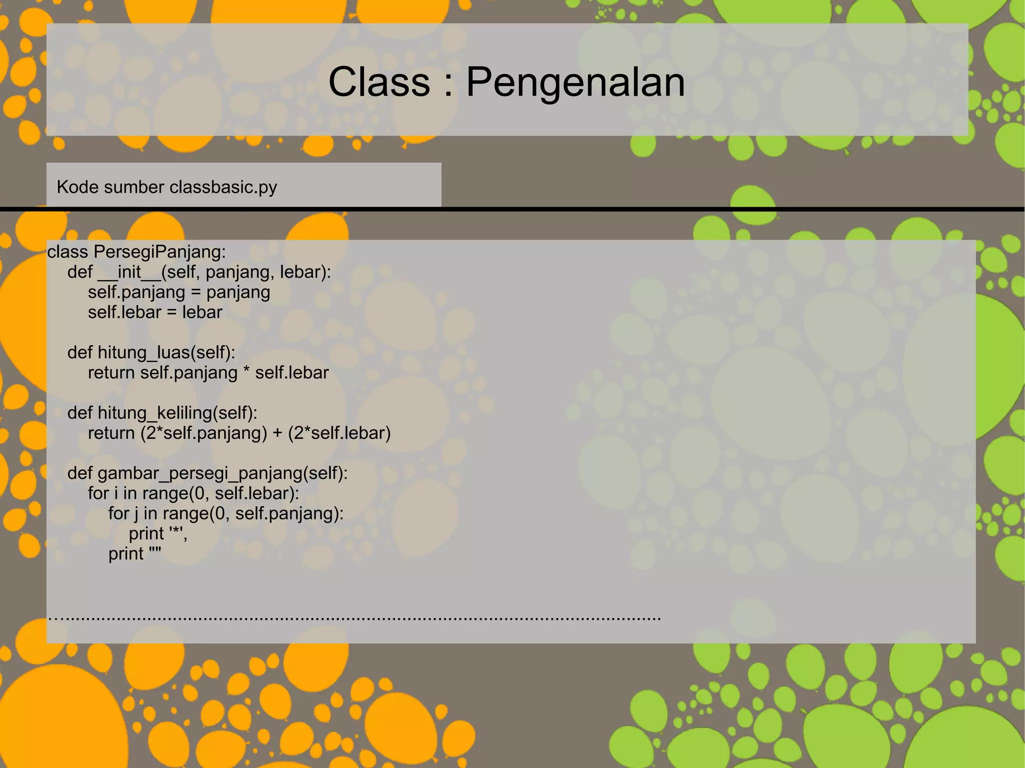 Class : Pengenalan
class PersegiPanjang:
def __init__(self, panjang, lebar):
self.panjang = panjang
self.lebar = lebar
def hitung_luas(self):
return self.panjang * self.lebar
def hitung_keliling(self):
return (2*self.panjang) + (2*self.lebar)
def gambar_persegi_panjang(self):
for i in range(0, self.lebar):
for j in range(0, self.panjang):
print '*',
print ""
….....................................................................................................................
Kode sumber classbasic.py
 
