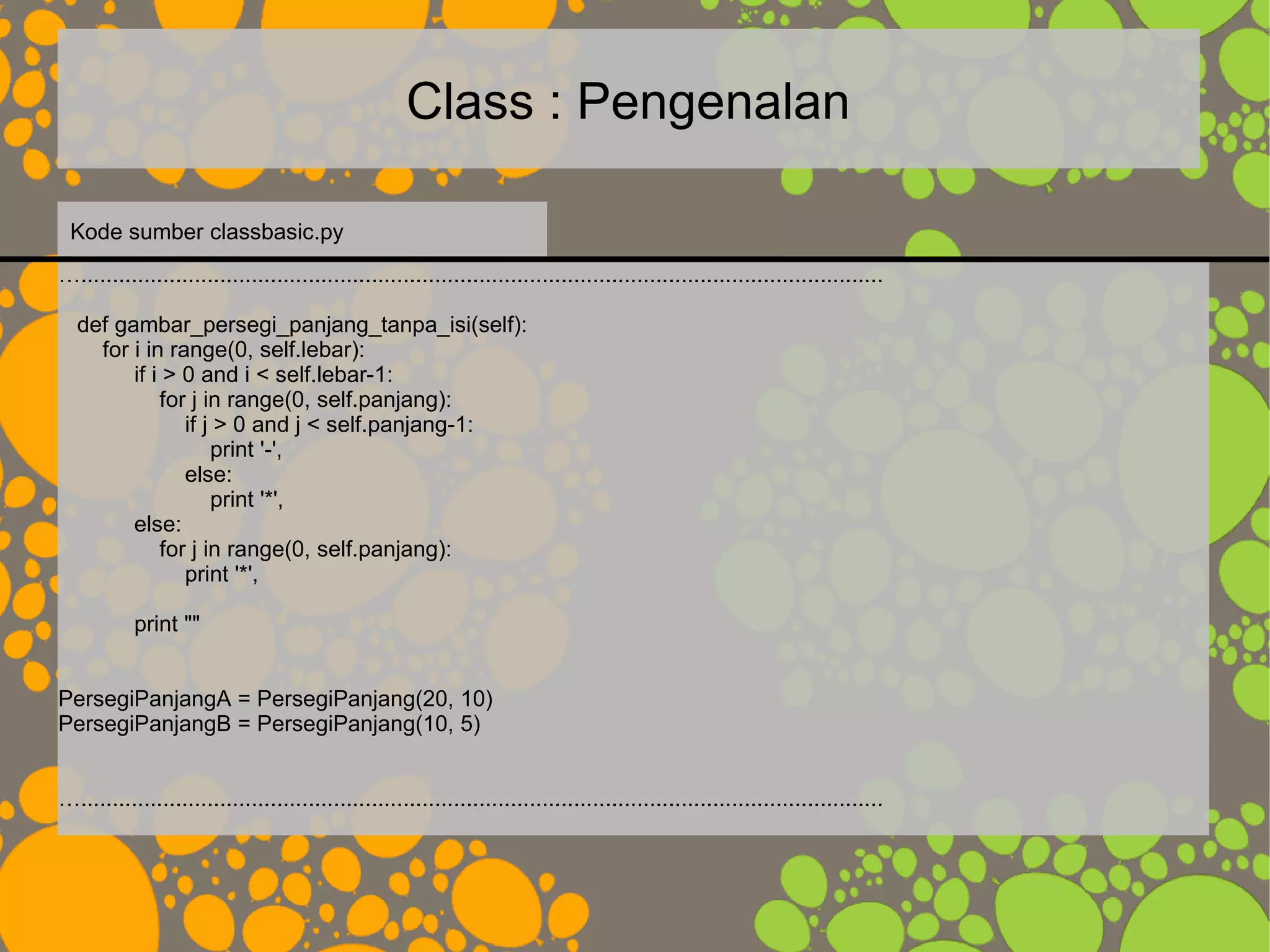 Class : Pengenalan
…...............................................................................................................................
def gambar_persegi_panjang_tanpa_isi(self):
for i in range(0, self.lebar):
if i > 0 and i < self.lebar-1:
for j in range(0, self.panjang):
if j > 0 and j < self.panjang-1:
print '-',
else:
print '*',
else:
for j in range(0, self.panjang):
print '*',
print ""
PersegiPanjangA = PersegiPanjang(20, 10)
PersegiPanjangB = PersegiPanjang(10, 5)
…...............................................................................................................................
Kode sumber classbasic.py
 