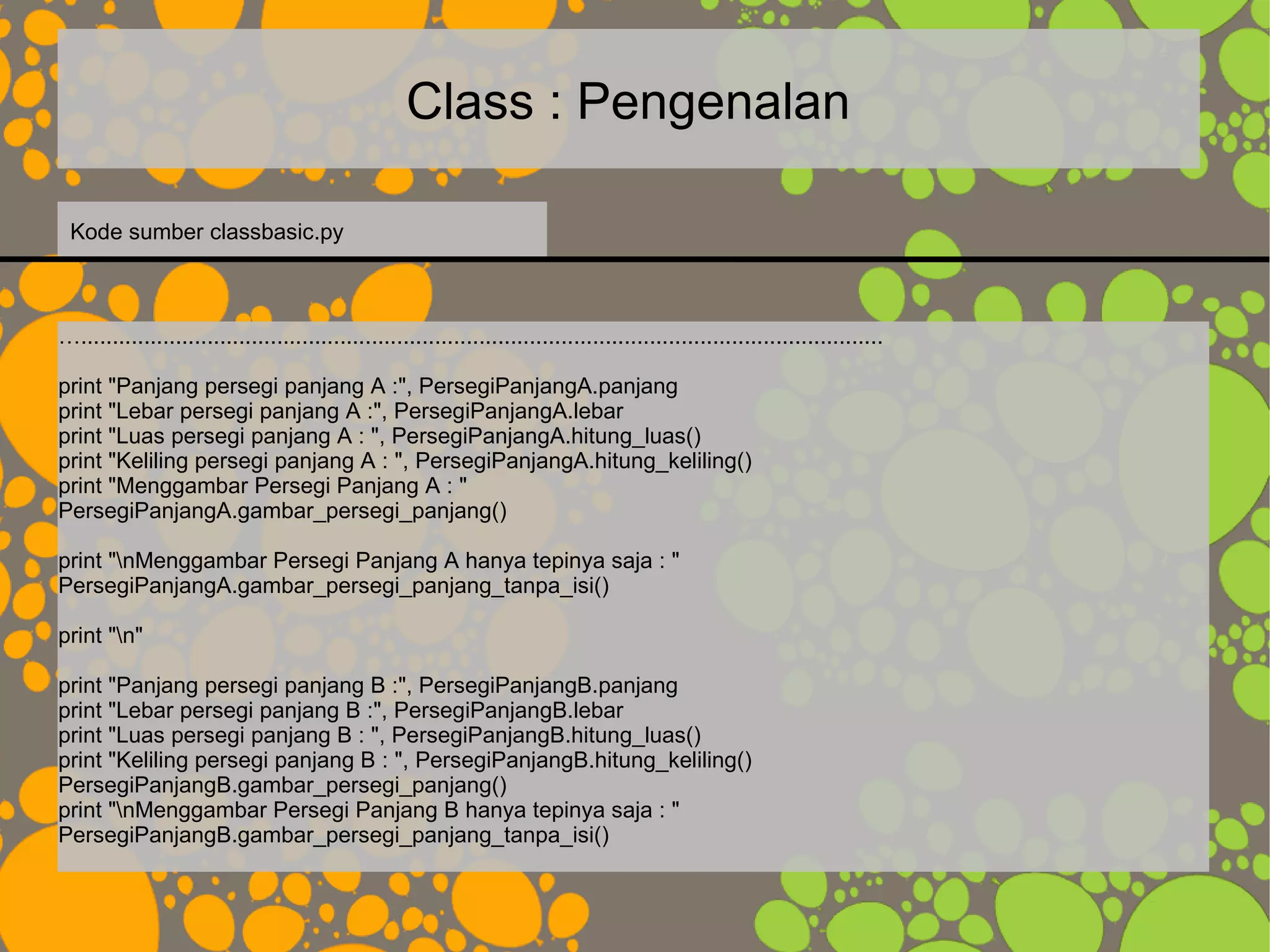 Class : Pengenalan
…...............................................................................................................................
print "Panjang persegi panjang A :", PersegiPanjangA.panjang
print "Lebar persegi panjang A :", PersegiPanjangA.lebar
print "Luas persegi panjang A : ", PersegiPanjangA.hitung_luas()
print "Keliling persegi panjang A : ", PersegiPanjangA.hitung_keliling()
print "Menggambar Persegi Panjang A : "
PersegiPanjangA.gambar_persegi_panjang()
print "nMenggambar Persegi Panjang A hanya tepinya saja : "
PersegiPanjangA.gambar_persegi_panjang_tanpa_isi()
print "n"
print "Panjang persegi panjang B :", PersegiPanjangB.panjang
print "Lebar persegi panjang B :", PersegiPanjangB.lebar
print "Luas persegi panjang B : ", PersegiPanjangB.hitung_luas()
print "Keliling persegi panjang B : ", PersegiPanjangB.hitung_keliling()
PersegiPanjangB.gambar_persegi_panjang()
print "nMenggambar Persegi Panjang B hanya tepinya saja : "
PersegiPanjangB.gambar_persegi_panjang_tanpa_isi()
Kode sumber classbasic.py
 