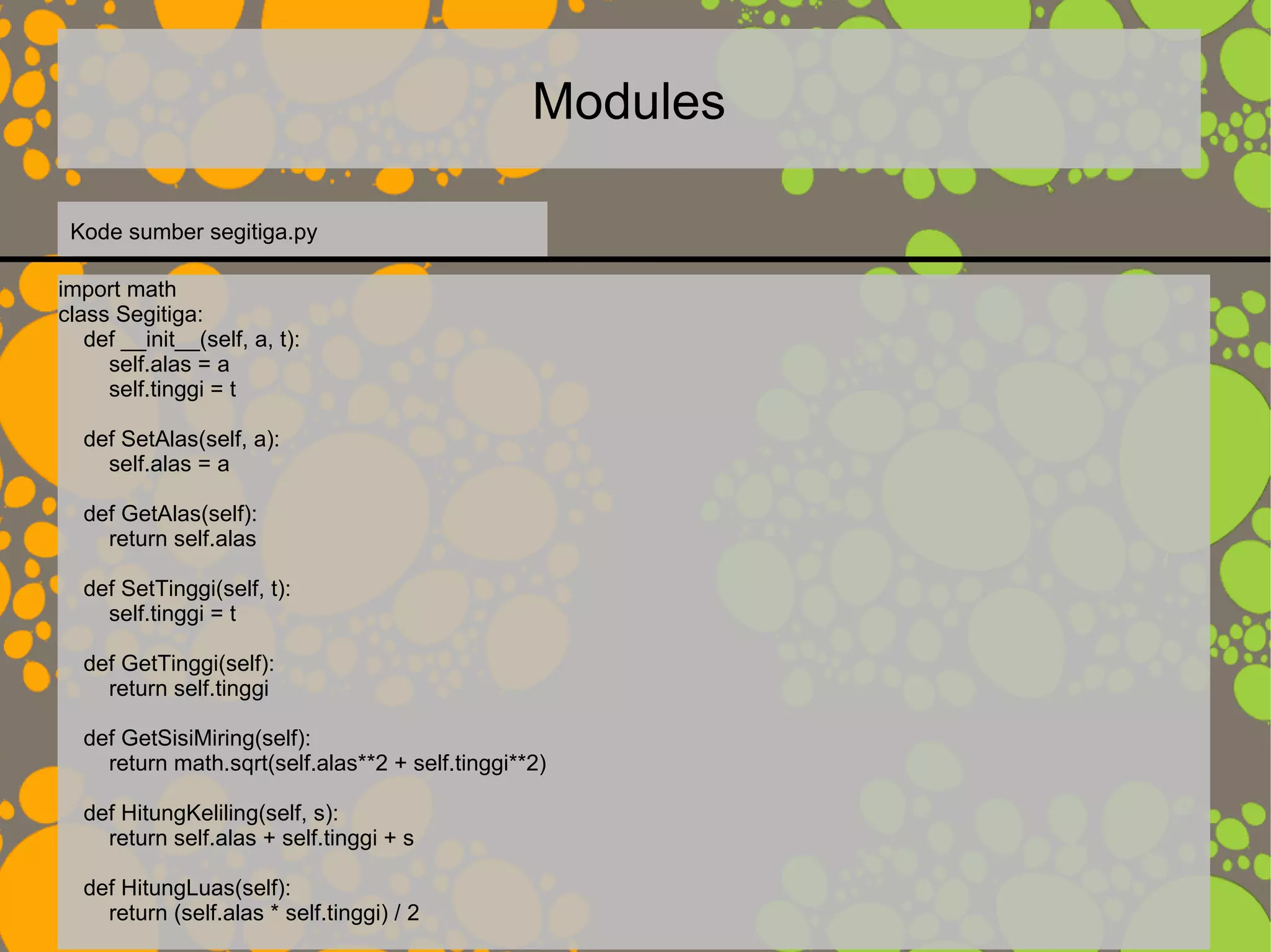Modules
import math
class Segitiga:
def __init__(self, a, t):
self.alas = a
self.tinggi = t
def SetAlas(self, a):
self.alas = a
def GetAlas(self):
return self.alas
def SetTinggi(self, t):
self.tinggi = t
def GetTinggi(self):
return self.tinggi
def GetSisiMiring(self):
return math.sqrt(self.alas**2 + self.tinggi**2)
def HitungKeliling(self, s):
return self.alas + self.tinggi + s
def HitungLuas(self):
return (self.alas * self.tinggi) / 2
Kode sumber segitiga.py
 