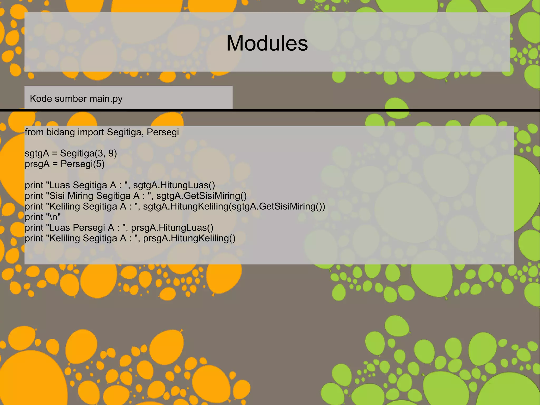 Modules
from bidang import Segitiga, Persegi
sgtgA = Segitiga(3, 9)
prsgA = Persegi(5)
print "Luas Segitiga A : ", sgtgA.HitungLuas()
print "Sisi Miring Segitiga A : ", sgtgA.GetSisiMiring()
print "Keliling Segitiga A : ", sgtgA.HitungKeliling(sgtgA.GetSisiMiring())
print "n"
print "Luas Persegi A : ", prsgA.HitungLuas()
print "Keliling Segitiga A : ", prsgA.HitungKeliling()
Kode sumber main.py
 