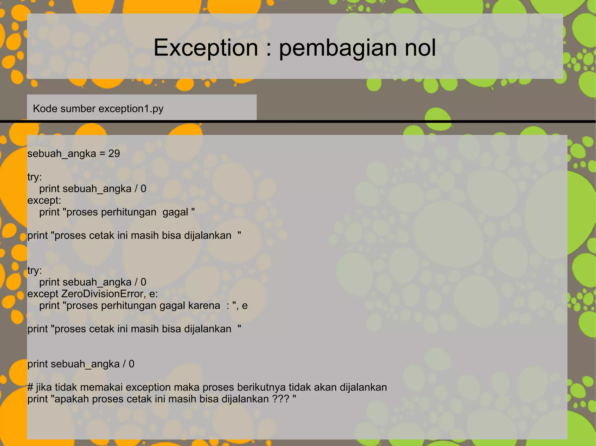 Exception : pembagian nol
sebuah_angka = 29
try:
print sebuah_angka / 0
except:
print "proses perhitungan gagal "
print "proses cetak ini masih bisa dijalankan "
try:
print sebuah_angka / 0
except ZeroDivisionError, e:
print "proses perhitungan gagal karena : ", e
print "proses cetak ini masih bisa dijalankan "
print sebuah_angka / 0
# jika tidak memakai exception maka proses berikutnya tidak akan dijalankan
print "apakah proses cetak ini masih bisa dijalankan ??? "
Kode sumber exception1.py
 