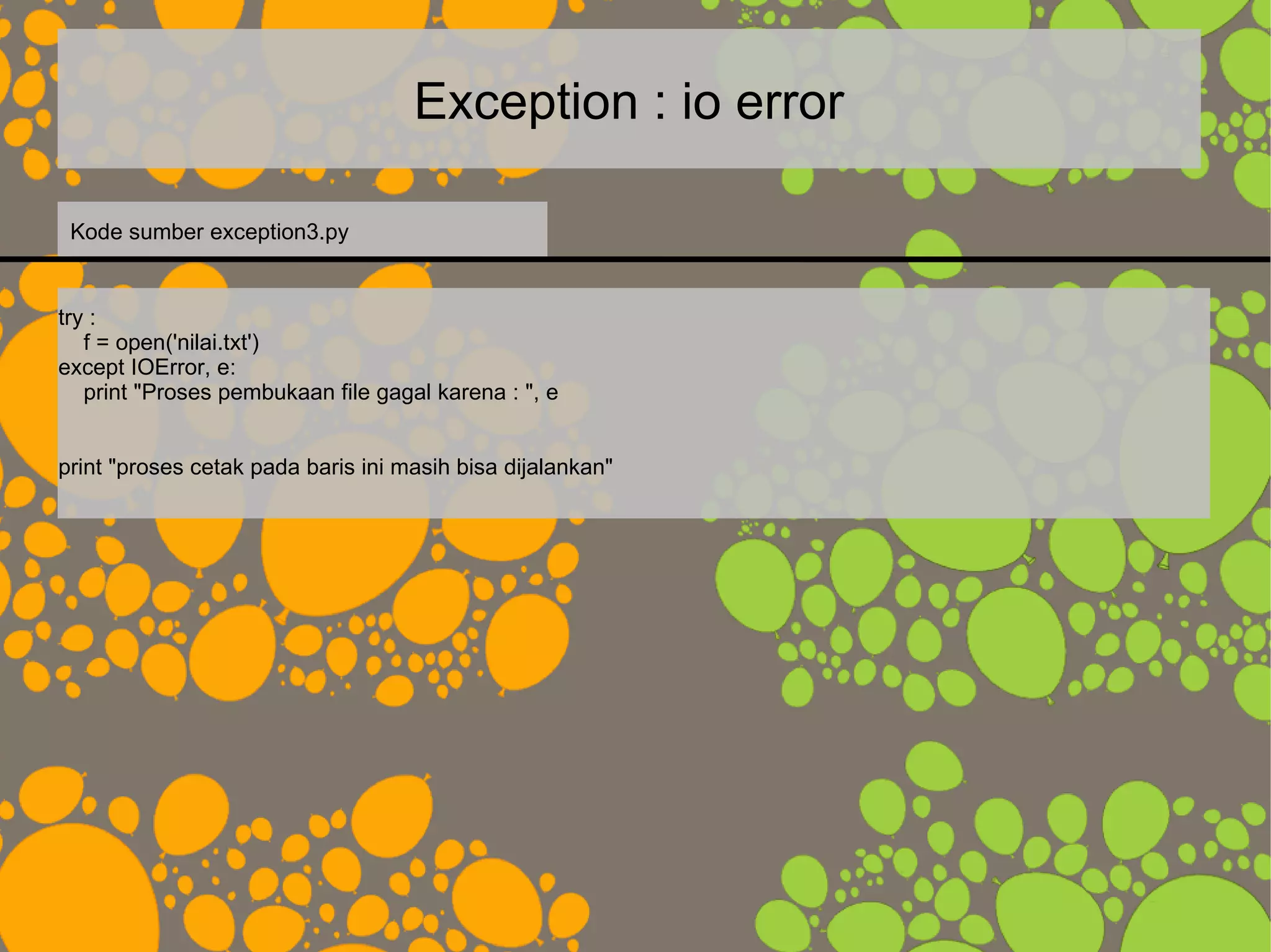 Exception : io error
try :
f = open('nilai.txt')
except IOError, e:
print "Proses pembukaan file gagal karena : ", e
print "proses cetak pada baris ini masih bisa dijalankan"
Kode sumber exception3.py
 