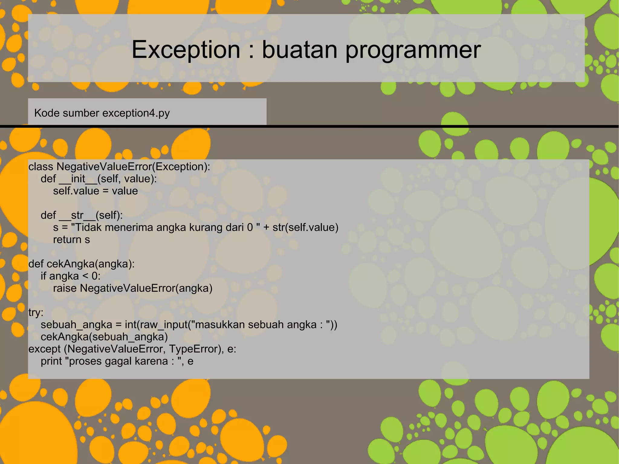 Exception : buatan programmer
class NegativeValueError(Exception):
def __init__(self, value):
self.value = value
def __str__(self):
s = "Tidak menerima angka kurang dari 0 " + str(self.value)
return s
def cekAngka(angka):
if angka < 0:
raise NegativeValueError(angka)
try:
sebuah_angka = int(raw_input("masukkan sebuah angka : "))
cekAngka(sebuah_angka)
except (NegativeValueError, TypeError), e:
print "proses gagal karena : ", e
Kode sumber exception4.py
 