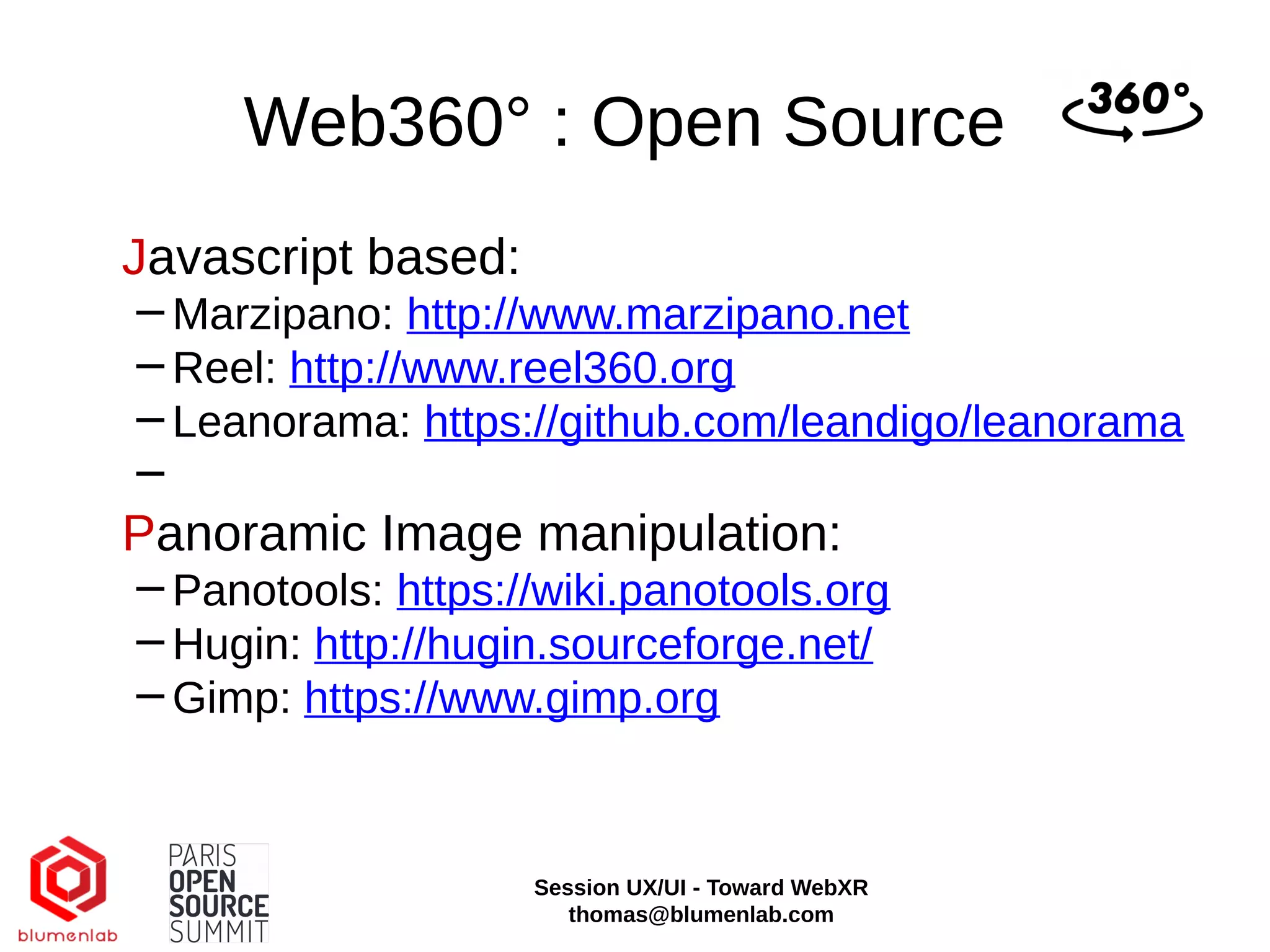 Web360° : Open Source
Javascript based:
−Marzipano: http://www.marzipano.net
−Reel: http://www.reel360.org
−Leanorama: https://github.com/leandigo/leanorama
−
Panoramic Image manipulation:
−Panotools: https://wiki.panotools.org
−Hugin: http://hugin.sourceforge.net/
−Gimp: https://www.gimp.org
Session UX/UI - Toward WebXR
thomas@blumenlab.com
 