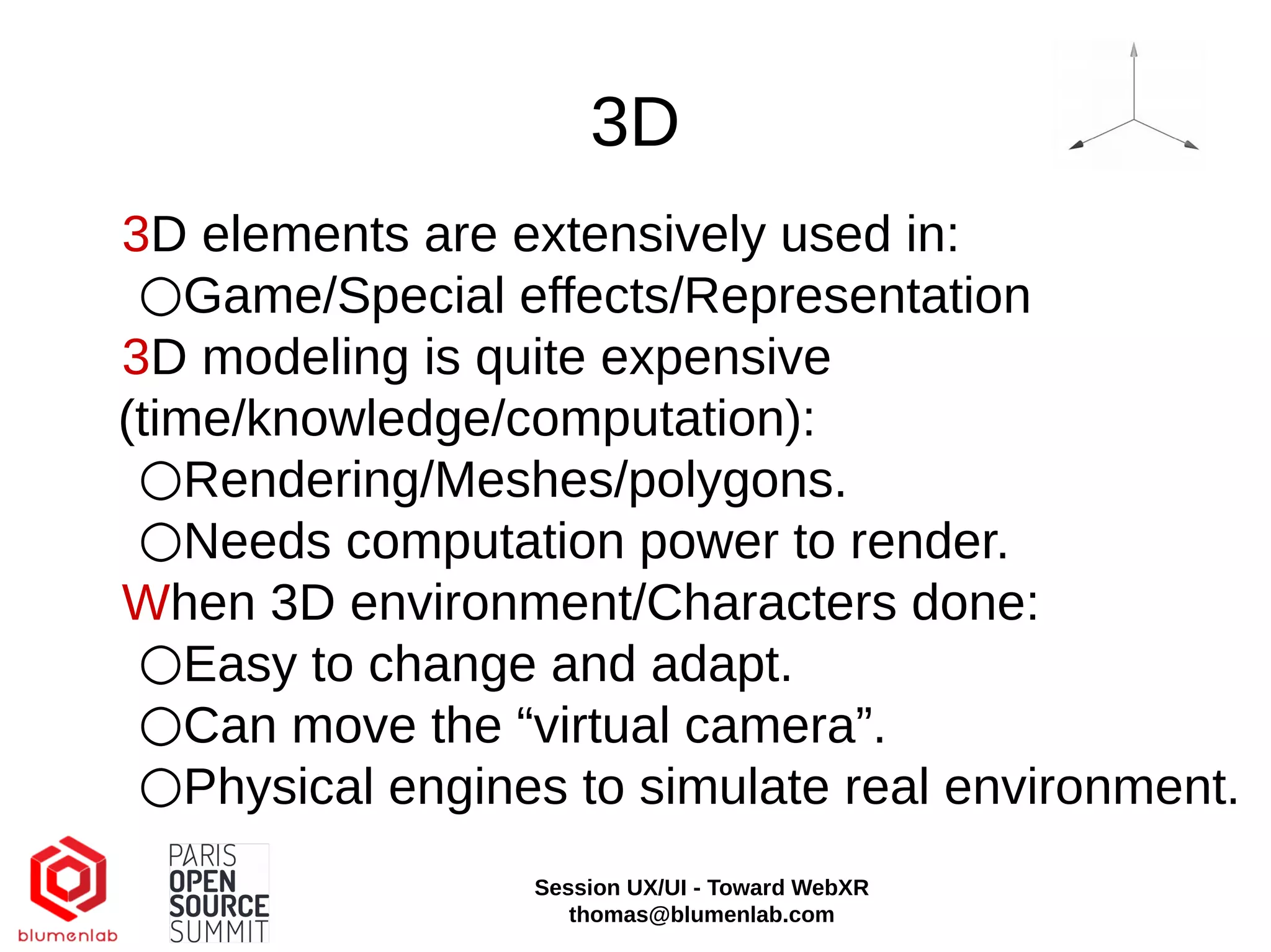 3D
3D elements are extensively used in:
○Game/Special effects/Representation
3D modeling is quite expensive
(time/knowledge/computation):
○Rendering/Meshes/polygons.
○Needs computation power to render.
When 3D environment/Characters done:
○Easy to change and adapt.
○Can move the “virtual camera”.
○Physical engines to simulate real environment.
Session UX/UI - Toward WebXR
thomas@blumenlab.com
 