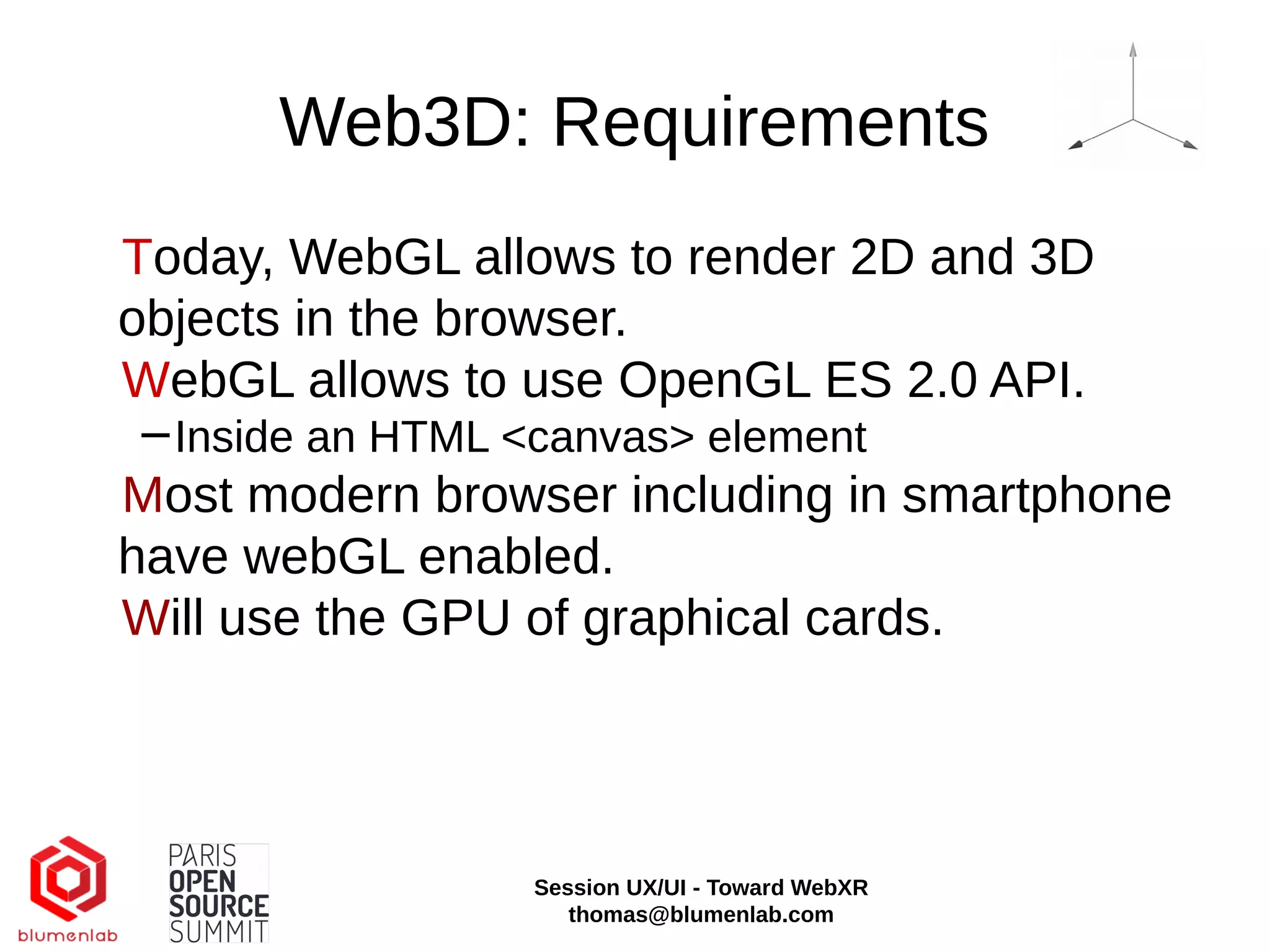 Web3D: Requirements
Today, WebGL allows to render 2D and 3D
objects in the browser.
WebGL allows to use OpenGL ES 2.0 API.
−Inside an HTML <canvas> element
Most modern browser including in smartphone
have webGL enabled.
Will use the GPU of graphical cards.
Session UX/UI - Toward WebXR
thomas@blumenlab.com
 