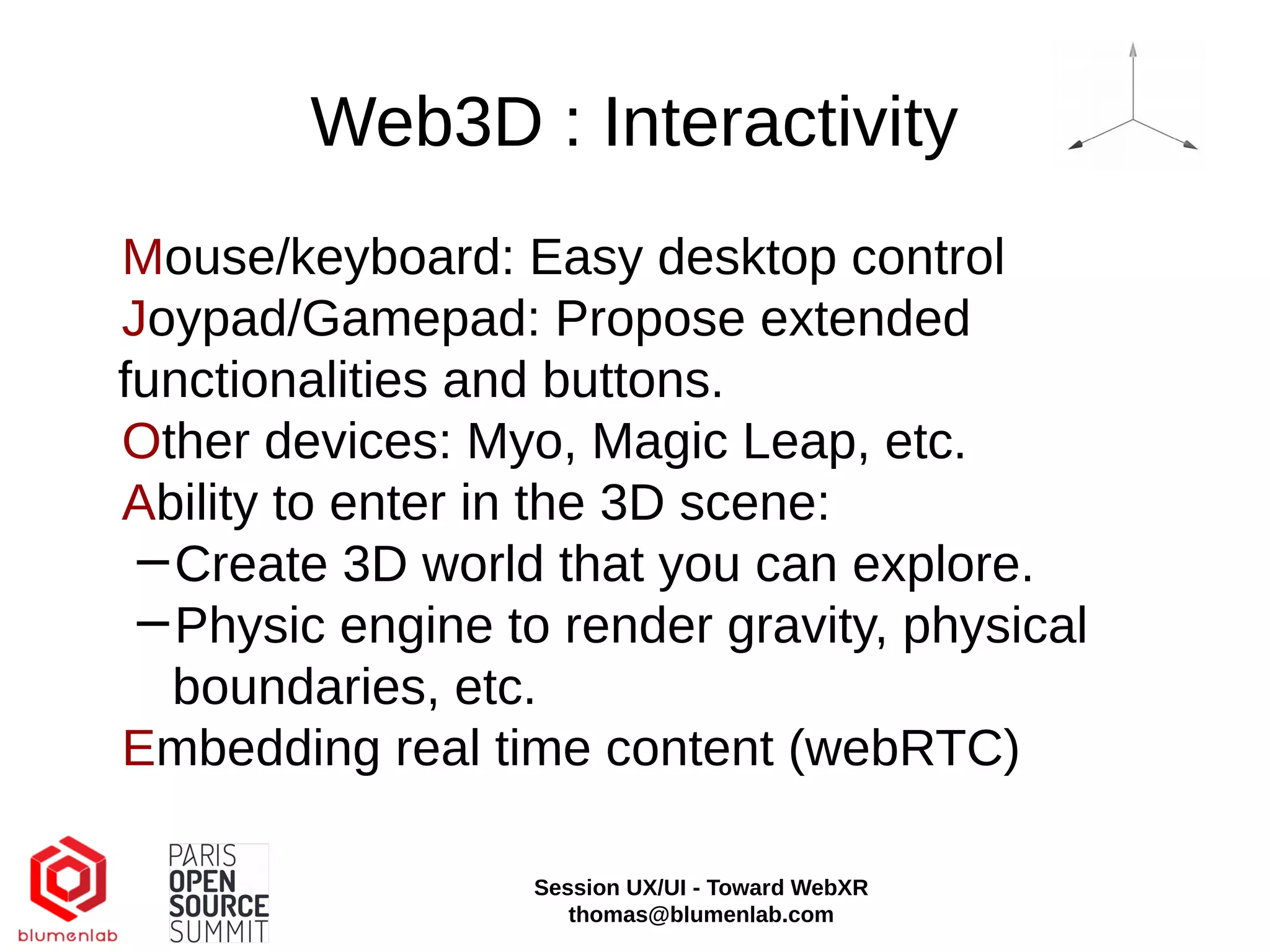 Web3D : Interactivity
Mouse/keyboard: Easy desktop control
Joypad/Gamepad: Propose extended
functionalities and buttons.
Other devices: Myo, Magic Leap, etc.
Ability to enter in the 3D scene:
−Create 3D world that you can explore.
−Physic engine to render gravity, physical
boundaries, etc.
Embedding real time content (webRTC)
Session UX/UI - Toward WebXR
thomas@blumenlab.com
 