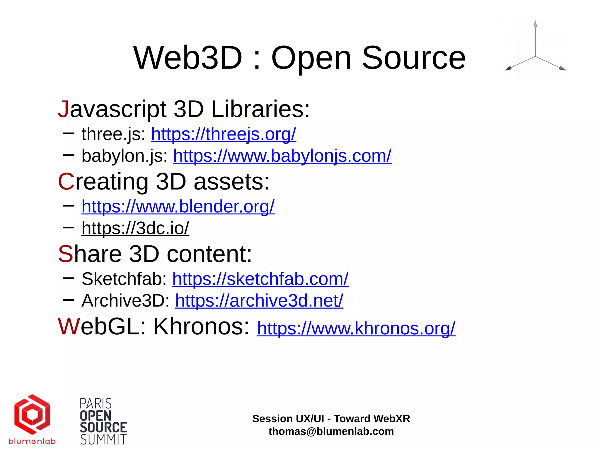 Web3D : Open Source
Javascript 3D Libraries:
− three.js: https://threejs.org/
− babylon.js: https://www.babylonjs.com/
Creating 3D assets:
− https://www.blender.org/
− https://3dc.io/
Share 3D content:
− Sketchfab: https://sketchfab.com/
− Archive3D: https://archive3d.net/
WebGL: Khronos: https://www.khronos.org/
Session UX/UI - Toward WebXR
thomas@blumenlab.com
 