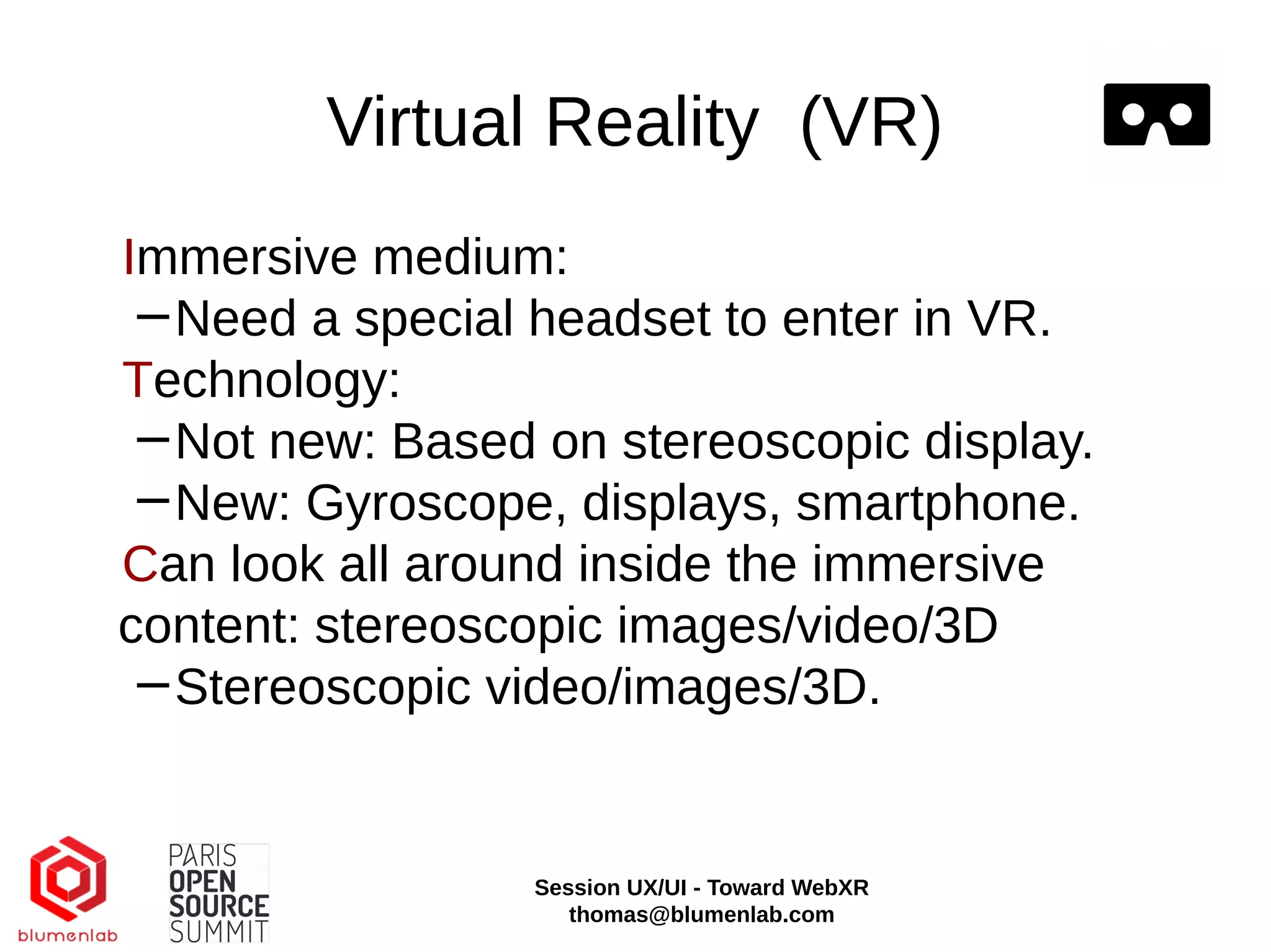 Virtual Reality (VR)
Immersive medium:
−Need a special headset to enter in VR.
Technology:
−Not new: Based on stereoscopic display.
−New: Gyroscope, displays, smartphone.
Can look all around inside the immersive
content: stereoscopic images/video/3D
−Stereoscopic video/images/3D.
Session UX/UI - Toward WebXR
thomas@blumenlab.com
 