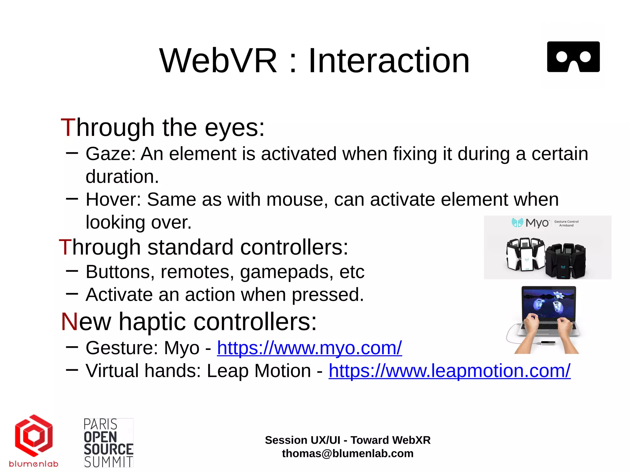 WebVR : Interaction
Through the eyes:
− Gaze: An element is activated when fixing it during a certain
duration.
− Hover: Same as with mouse, can activate element when
looking over.
Through standard controllers:
− Buttons, remotes, gamepads, etc
− Activate an action when pressed.
New haptic controllers:
− Gesture: Myo - https://www.myo.com/
− Virtual hands: Leap Motion - https://www.leapmotion.com/
Session UX/UI - Toward WebXR
thomas@blumenlab.com
 