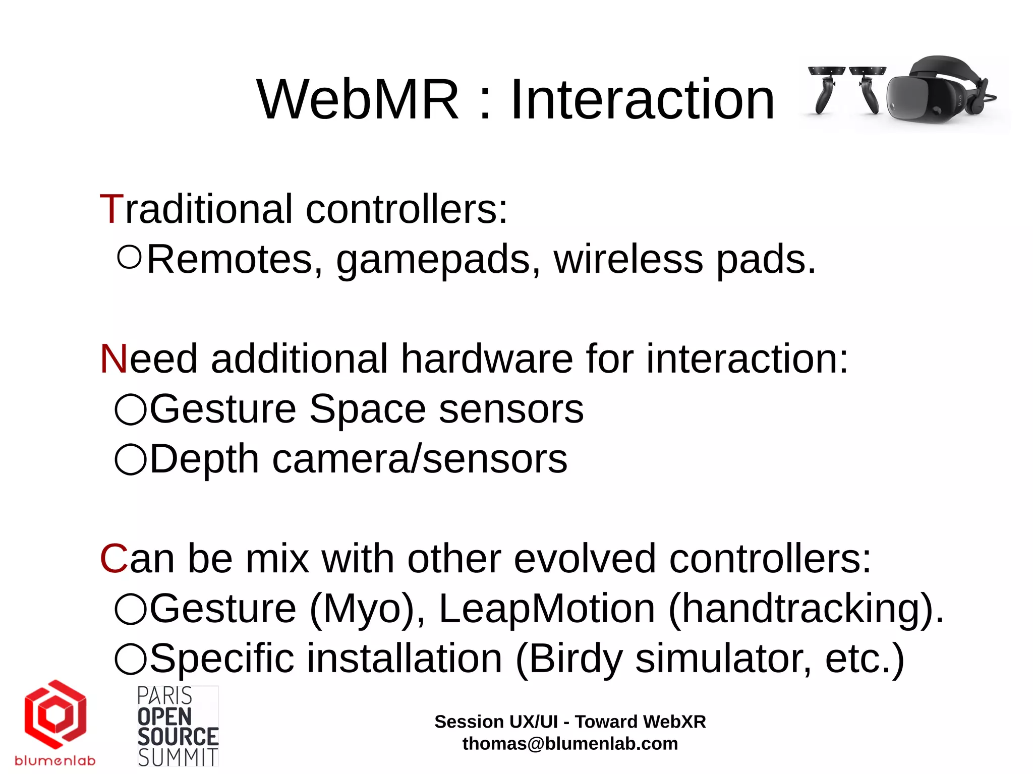 WebMR : Interaction
Traditional controllers:
○Remotes, gamepads, wireless pads.
Need additional hardware for interaction:
○Gesture Space sensors
○Depth camera/sensors
Can be mix with other evolved controllers:
○Gesture (Myo), LeapMotion (handtracking).
○Specific installation (Birdy simulator, etc.)
Session UX/UI - Toward WebXR
thomas@blumenlab.com
 
