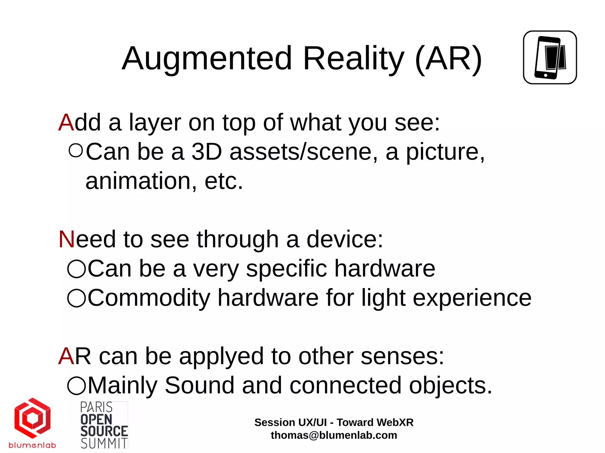 Augmented Reality (AR)
Add a layer on top of what you see:
○Can be a 3D assets/scene, a picture,
animation, etc.
Need to see through a device:
○Can be a very specific hardware
○Commodity hardware for light experience
AR can be applyed to other senses:
○Mainly Sound and connected objects.
Session UX/UI - Toward WebXR
thomas@blumenlab.com
 