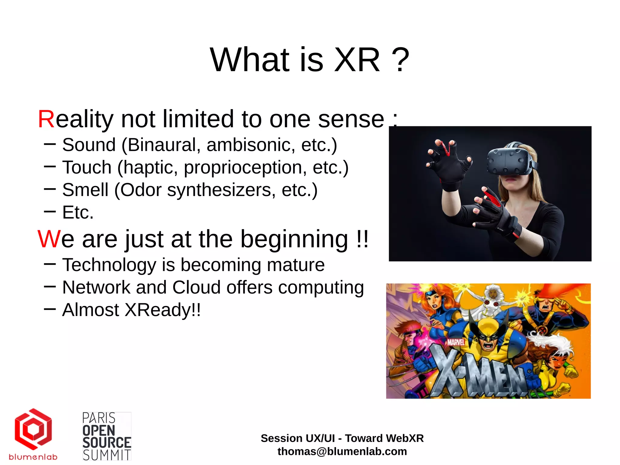 What is XR ?
Reality not limited to one sense :
− Sound (Binaural, ambisonic, etc.)
− Touch (haptic, proprioception, etc.)
− Smell (Odor synthesizers, etc.)
− Etc.
We are just at the beginning !!
− Technology is becoming mature
− Network and Cloud offers computing
− Almost XReady!!
Session UX/UI - Toward WebXR
thomas@blumenlab.com
 