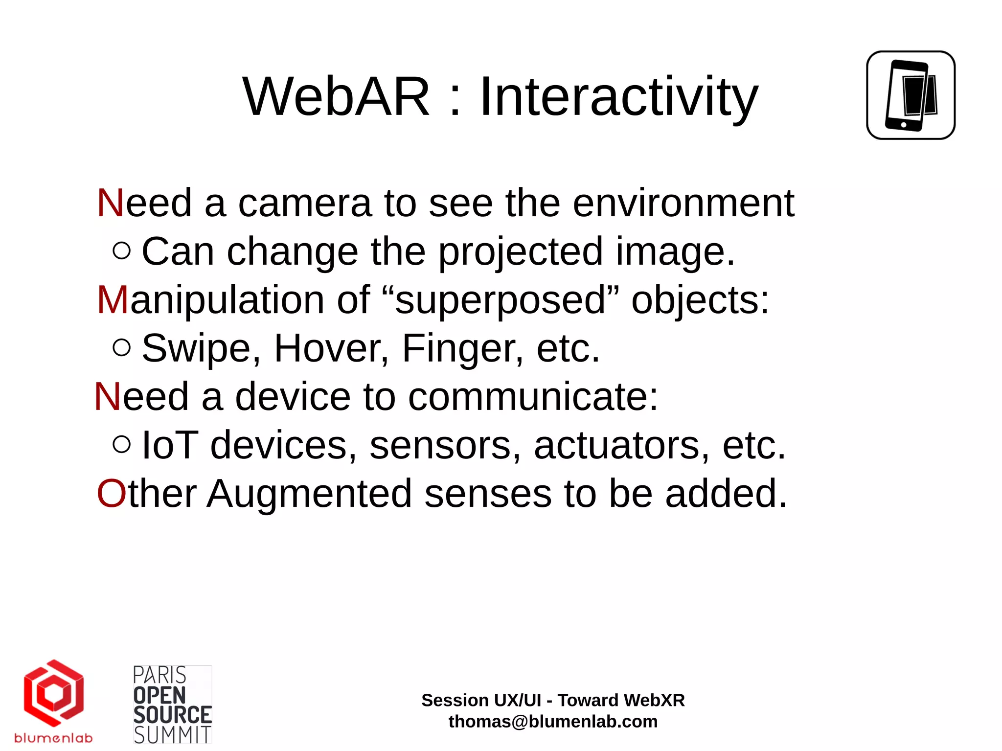 WebAR : Interactivity
Need a camera to see the environment
○ Can change the projected image.
Manipulation of “superposed” objects:
○ Swipe, Hover, Finger, etc.
Need a device to communicate:
○ IoT devices, sensors, actuators, etc.
Other Augmented senses to be added.
Session UX/UI - Toward WebXR
thomas@blumenlab.com
 