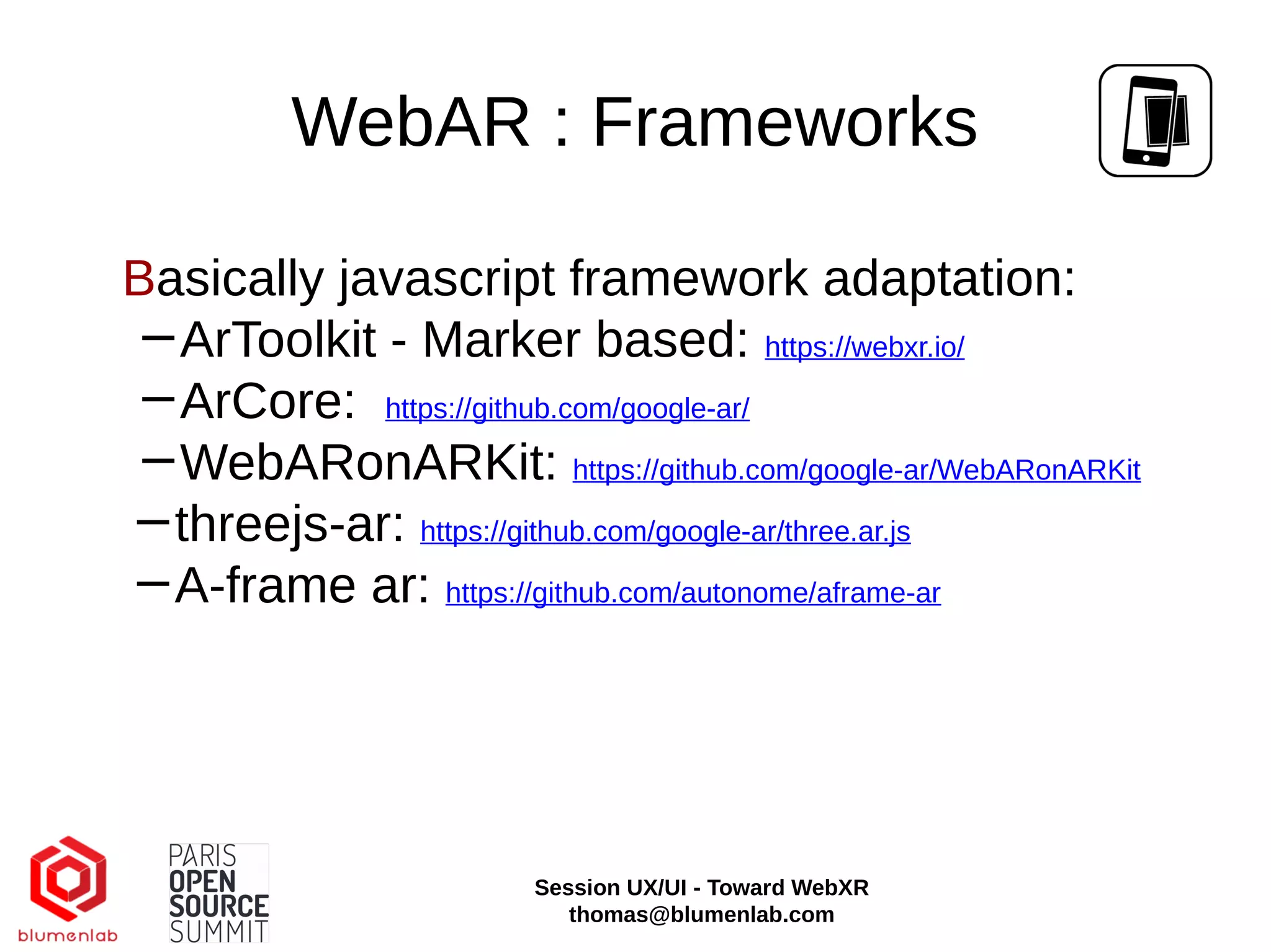 WebAR : Frameworks
Basically javascript framework adaptation:
−ArToolkit - Marker based: https://webxr.io/
−ArCore: https://github.com/google-ar/
−WebARonARKit: https://github.com/google-ar/WebARonARKit
−threejs-ar: https://github.com/google-ar/three.ar.js
−A-frame ar: https://github.com/autonome/aframe-ar
Session UX/UI - Toward WebXR
thomas@blumenlab.com
 