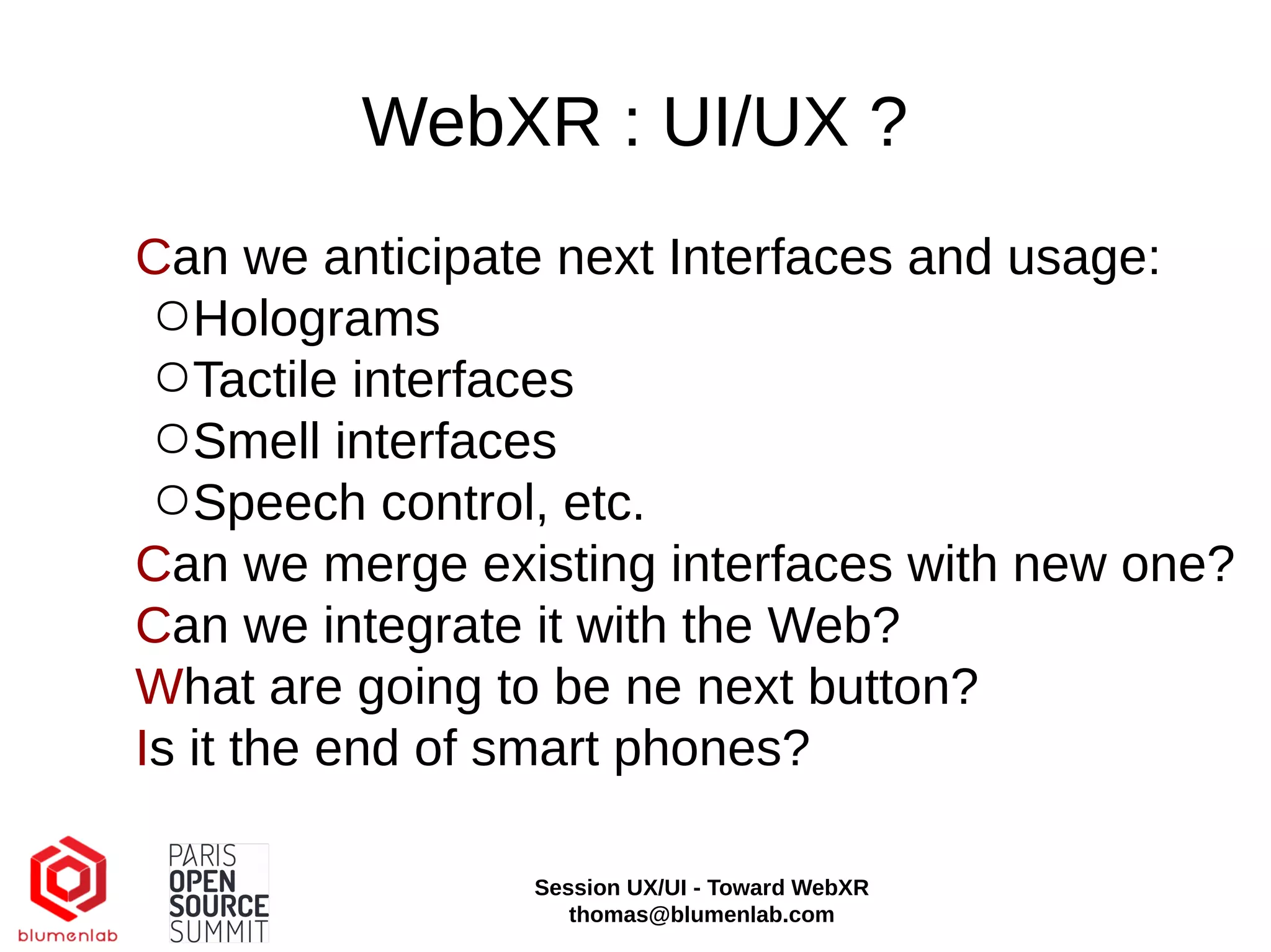 WebXR : UI/UX ?
Can we anticipate next Interfaces and usage:
○Holograms
○Tactile interfaces
○Smell interfaces
○Speech control, etc.
Can we merge existing interfaces with new one?
Can we integrate it with the Web?
What are going to be ne next button?
Is it the end of smart phones?
Session UX/UI - Toward WebXR
thomas@blumenlab.com
 