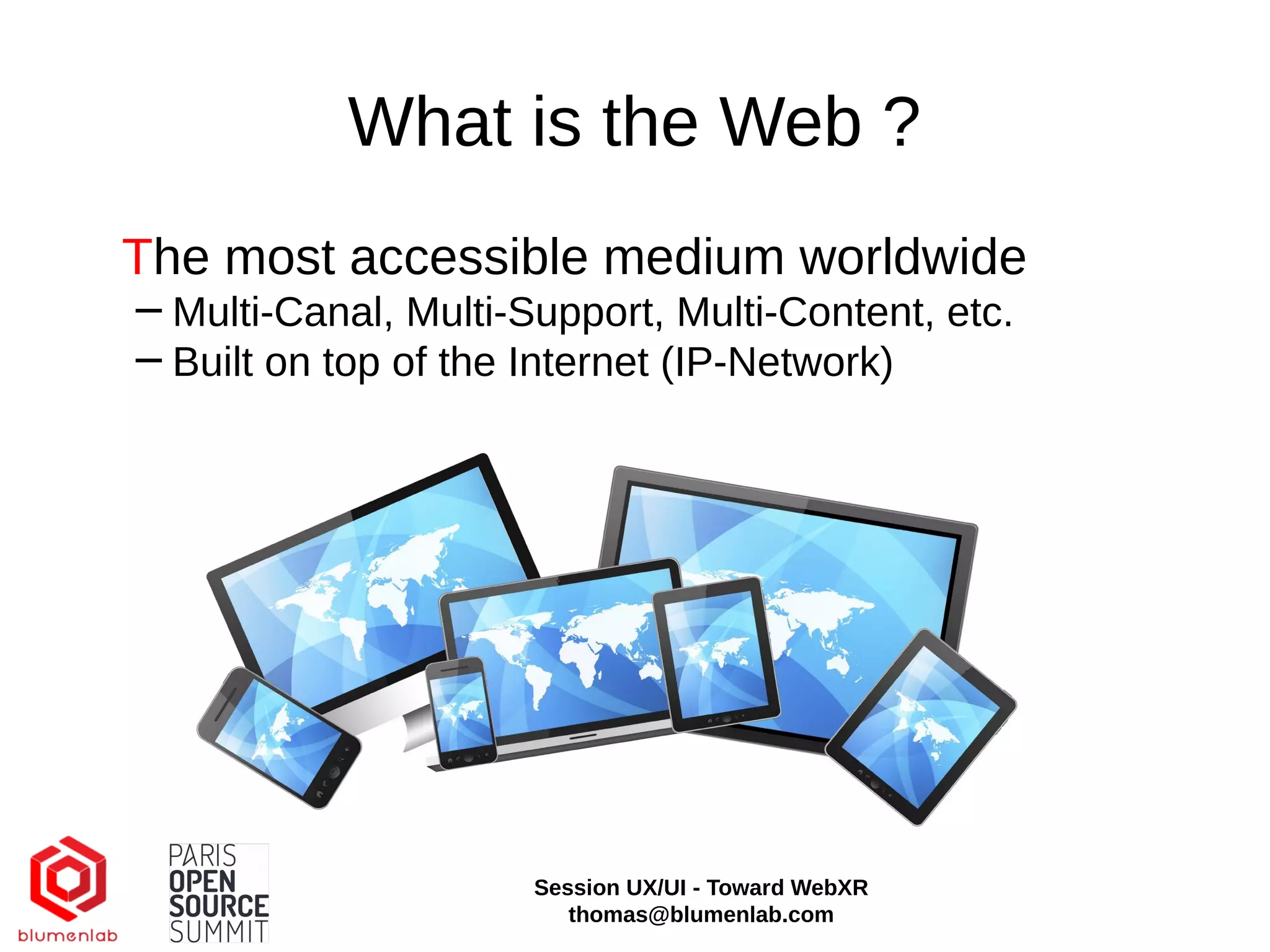 What is the Web ?
The most accessible medium worldwide
−Multi-Canal, Multi-Support, Multi-Content, etc.
−Built on top of the Internet (IP-Network)
Session UX/UI - Toward WebXR
thomas@blumenlab.com
 