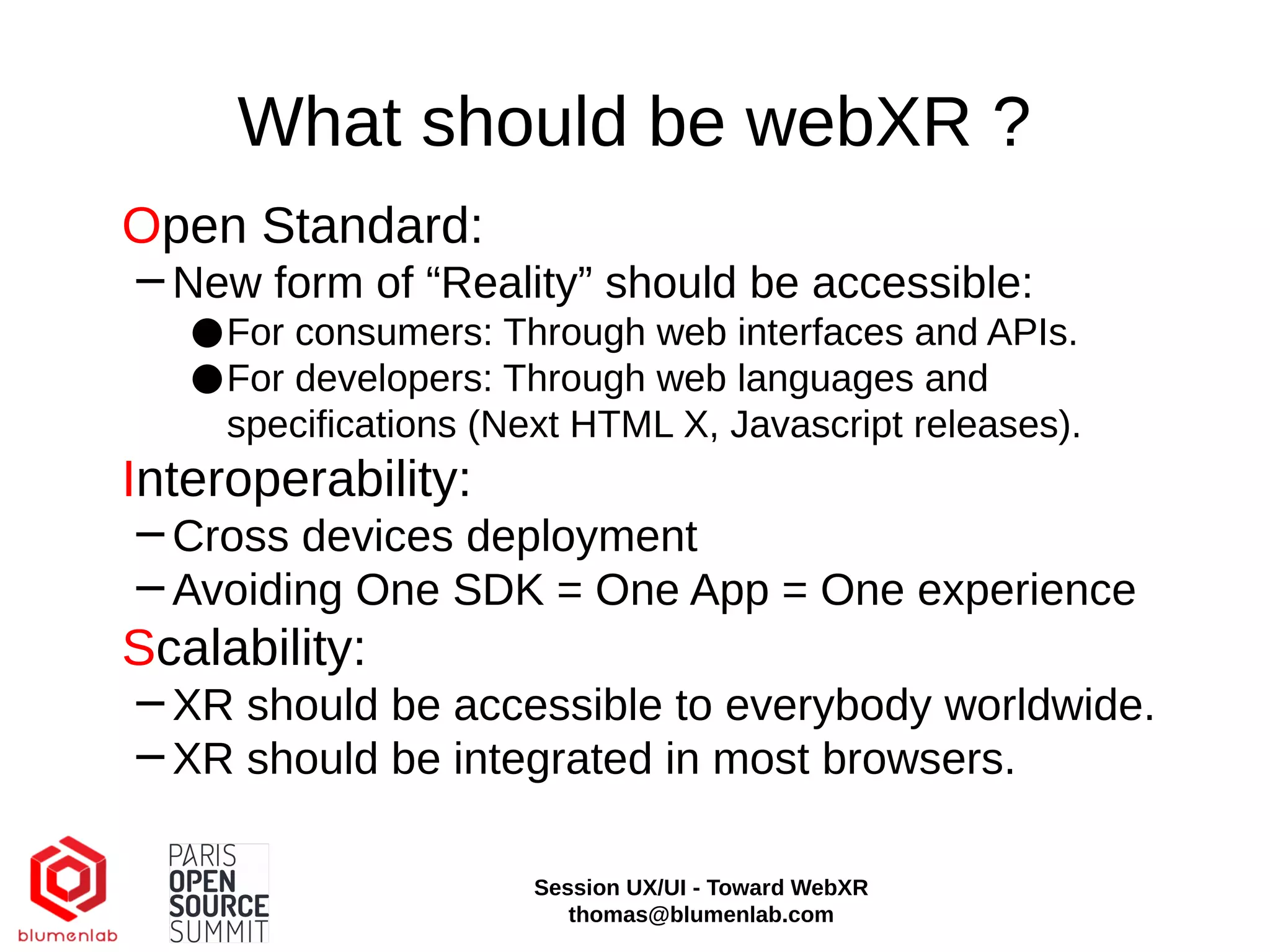 What should be webXR ?
Open Standard:
−New form of “Reality” should be accessible:
●For consumers: Through web interfaces and APIs.
●For developers: Through web languages and
specifications (Next HTML X, Javascript releases).
Interoperability:
−Cross devices deployment
−Avoiding One SDK = One App = One experience
Scalability:
−XR should be accessible to everybody worldwide.
−XR should be integrated in most browsers.
Session UX/UI - Toward WebXR
thomas@blumenlab.com
 