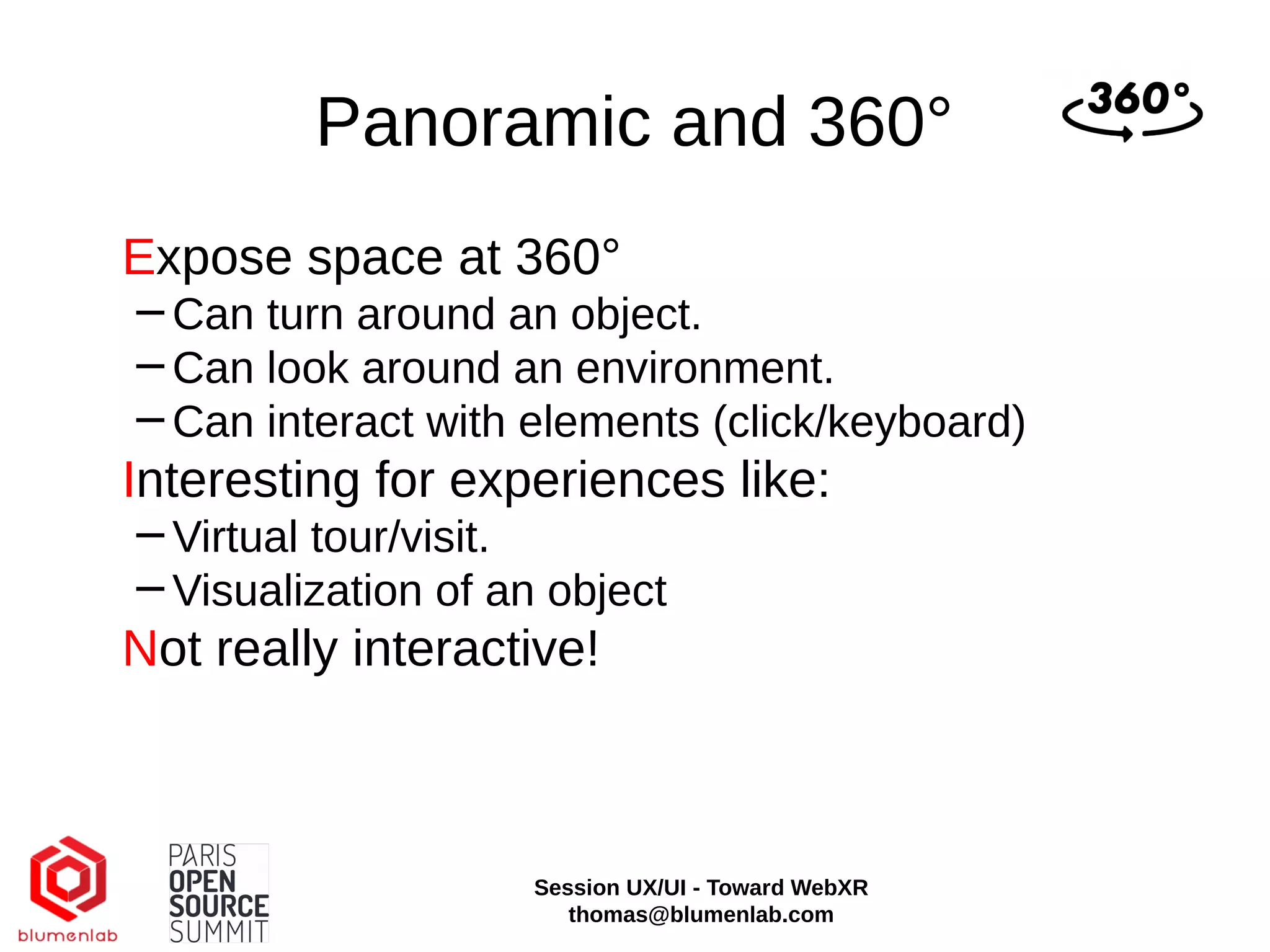 Panoramic and 360°
Expose space at 360°
−Can turn around an object.
−Can look around an environment.
−Can interact with elements (click/keyboard)
Interesting for experiences like:
−Virtual tour/visit.
−Visualization of an object
Not really interactive!
Session UX/UI - Toward WebXR
thomas@blumenlab.com
 