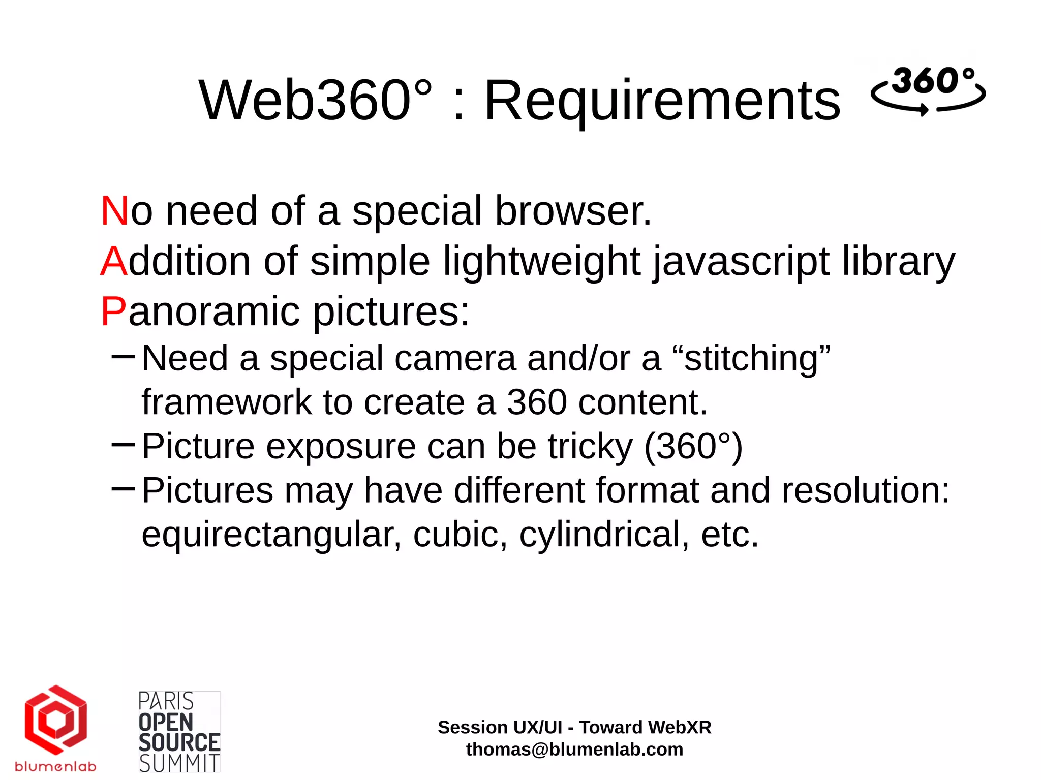 Web360° : Requirements
No need of a special browser.
Addition of simple lightweight javascript library
Panoramic pictures:
−Need a special camera and/or a “stitching”
framework to create a 360 content.
−Picture exposure can be tricky (360°)
−Pictures may have different format and resolution:
equirectangular, cubic, cylindrical, etc.
Session UX/UI - Toward WebXR
thomas@blumenlab.com
 