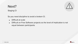 POSS 2015
Next?
7
Staging CI
So you need discipline to avoid a broken CI.
● Difficult at scale
● Difficult on Free Software projects as the level of implication is not
equal between participants
 