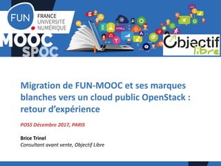 Migration	de	FUN-MOOC	et	ses	marques	
blanches	vers	un	cloud	public	OpenStack :	
retour	d’expérience
POSS	Décembre	2017,	PARIS	
Brice	Trinel
Consultant	avant	vente,	Objectif	Libre
 