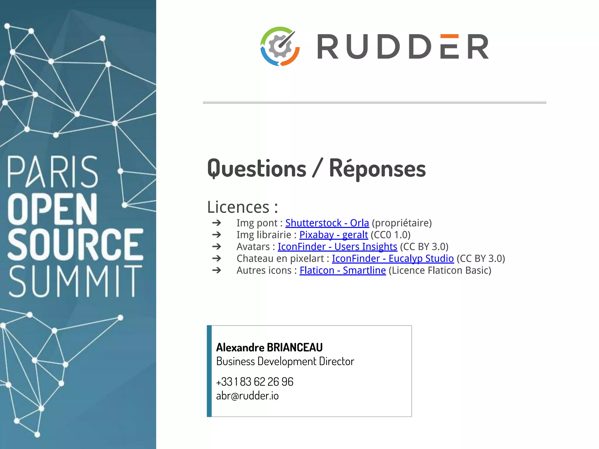 abr@rudder.io +33 1.83.62.26.96 https://rudder.io/ 12
Questions / Réponses
Licences :
➔ Img pont : Shutterstock - Orla (propriétaire)
➔ Img librairie : Pixabay - geralt (CC0 1.0)
➔ Avatars : IconFinder - Users Insights (CC BY 3.0)
➔ Chateau en pixelart : IconFinder - Eucalyp Studio (CC BY 3.0)
➔ Autres icons : Flaticon - Smartline (Licence Flaticon Basic)
Alexandre BRIANCEAU
Business Development Director
+33 1 83 62 26 96
abr@rudder.io
 