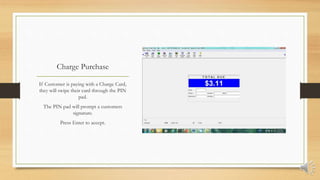 Charge Purchase
If Customer is paying with a Charge Card,
they will swipe their card through the PIN
pad.
The PIN pad will prompt a customers
signature.
Press Enter to accept.
 