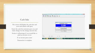 Cash Sale
The screen will display the cash due and
your cash drawer will open.
Insert the cash the customer gave you and
make change for the change amount due.
Notice it will prompt if you would like to
print an invoice or not
If no invoice press enter
Transaction is complete
 