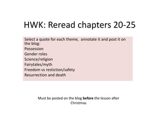 HWK: Reread chapters 20-25
Select a quote for each theme, annotate it and post it on
the blog:
Possession
Gender roles
Science/religion
Fairytales/myth
Freedom vs restiction/safety
Resurrection and death




       Must be posted on the blog before the lesson after
                          Christmas
 
