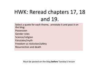 HWK: Reread chapters 17, 18
         and 19.
Select a quote for each theme, annotate it and post it on
the blog:
Possession
Gender roles
Science/religion
Fairytales/myth
Freedom vs restiction/safety
Resurrection and death




       Must be posted on the blog before Tuesday’s lesson
 