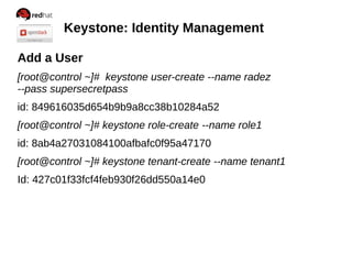 Keystone: Identity Management
Add a User
[root@control ~]# keystone user-create --name radez
--pass supersecretpass
id: 849616035d654b9b9a8cc38b10284a52
[root@control ~]# keystone role-create --name role1
id: 8ab4a27031084100afbafc0f95a47170
[root@control ~]# keystone tenant-create --name tenant1
Id: 427c01f33fcf4feb930f26dd550a14e0
 