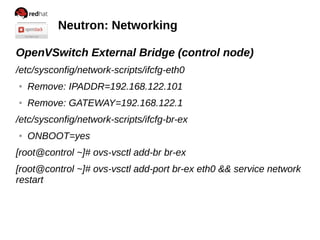 Neutron: Networking
OpenVSwitch External Bridge (control node)
/etc/sysconfig/network-scripts/ifcfg-eth0
● Remove: IPADDR=192.168.122.101
● Remove: GATEWAY=192.168.122.1
/etc/sysconfig/network-scripts/ifcfg-br-ex
● ONBOOT=yes
[root@control ~]# ovs-vsctl add-br br-ex
[root@control ~]# ovs-vsctl add-port br-ex eth0 && service network
restart
 