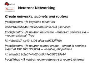 Neutron: Networking
Create networks, subnets and routers
[root@control ~]# keystone tenant-list
4ee4f1d7d5ba46318885dd82520d748f | services
[root@control ~]# neutron net-create --tenant-id services ext --
--router:external=True
id: 4cbcc3c7-4a40-4101-afca-ca9782ff7f04
[root@control ~]# neutron subnet-create --tenant-id services
external 192.168.122.0/24 -- --enable_dhcp=False
id: a4ba8c13-2a67-4402-bb0d-7e55f253de44
[root@rhos ~]$ neutron router-gateway-set router1 external
 