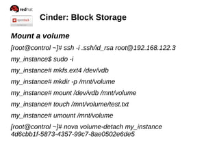 Cinder: Block Storage
Mount a volume
[root@control ~]# ssh -i .ssh/id_rsa root@192.168.122.3
my_instance$ sudo -i
my_instance# mkfs.ext4 /dev/vdb
my_instance# mkdir -p /mnt/volume
my_instance# mount /dev/vdb /mnt/volume
my_instance# touch /mnt/volume/test.txt
my_instance# umount /mnt/volume
[root@control ~]# nova volume-detach my_instance
4d6cbb1f-5873-4357-99c7-8ae0502e6de5
 