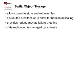 Swift: Object Storage
● allows users to store and retrieve files
● distributed architecture to allow for horizontal scaling
● provides redundancy as failure-proofing
● data replication is managed by software
 