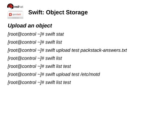 Swift: Object Storage
Upload an object
[root@control ~]# swift stat
[root@control ~]# swift list
[root@control ~]# swift upload test packstack-answers.txt
[root@control ~]# swift list
[root@control ~]# swift list test
[root@control ~]# swift upload test /etc/motd
[root@control ~]# swift list test
 