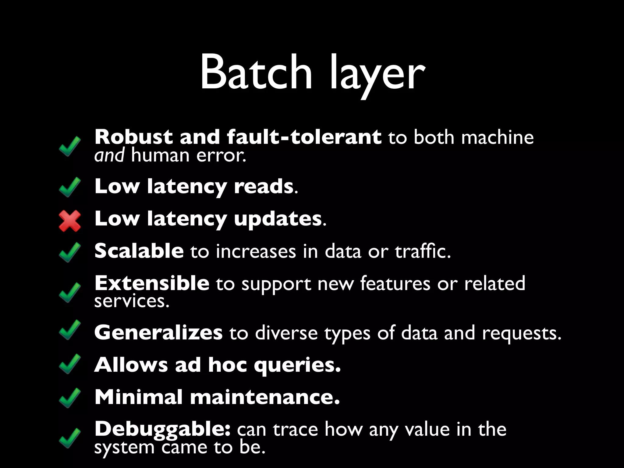 Batch layer
Robust and fault-tolerant to both machine
and human error.
Low latency reads.
Low latency updates.
Scalable to increases in data or trafﬁc.
Extensible to support new features or related
services.
Generalizes to diverse types of data and requests.
Allows ad hoc queries.
Minimal maintenance.
Debuggable: can trace how any value in the
system came to be.
 