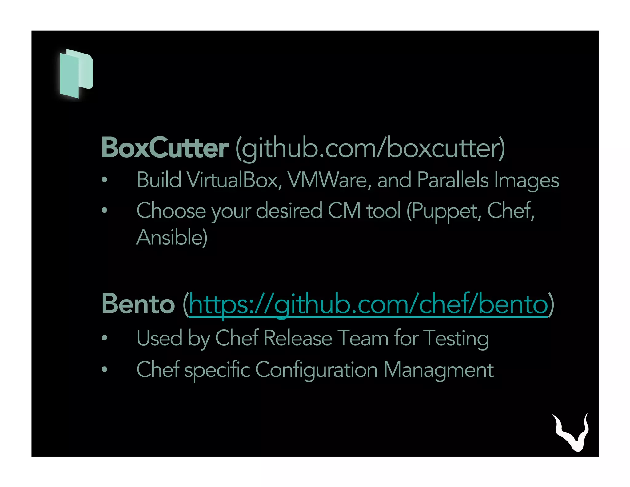 BoxCutter (github.com/boxcutter)
•  Build VirtualBox, VMWare, and Parallels Images
•  Choose your desired CM tool (Puppet, Chef,
Ansible)
Bento (https://github.com/chef/bento)
•  Used by Chef Release Team for Testing
•  Chef specific Configuration Managment
 