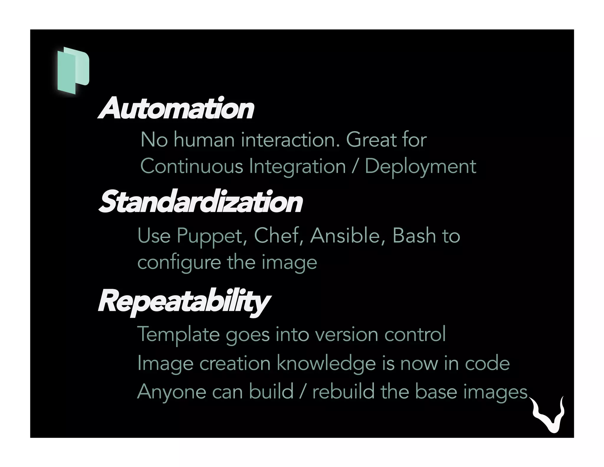Automation
No human interaction. Great for
Continuous Integration / Deployment
Standardization
Use Puppet, Chef, Ansible, Bash to
configure the image
Repeatability
Template goes into version control
Image creation knowledge is now in code
Anyone can build / rebuild the base images
 