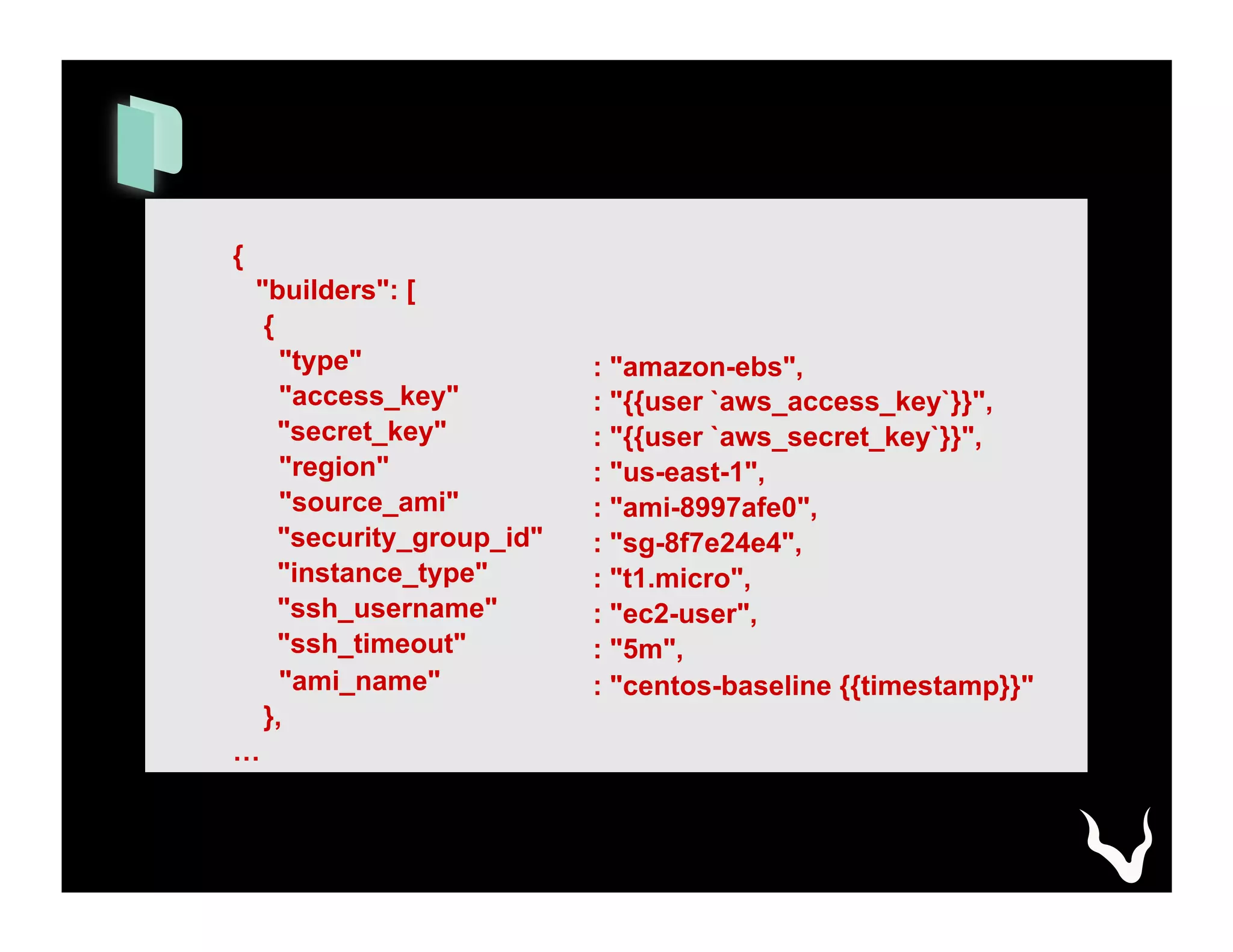 {
"builders": [
{
"type"
"access_key"
"secret_key"
"region"
"source_ami"
"security_group_id"
"instance_type"
"ssh_username"
"ssh_timeout"
"ami_name"
},
…
: "amazon-ebs",
: "{{user `aws_access_key`}}",
: "{{user `aws_secret_key`}}",
: "us-east-1",
: "ami-8997afe0",
: "sg-8f7e24e4",
: "t1.micro",
: "ec2-user",
: "5m",
: "centos-baseline {{timestamp}}"
 