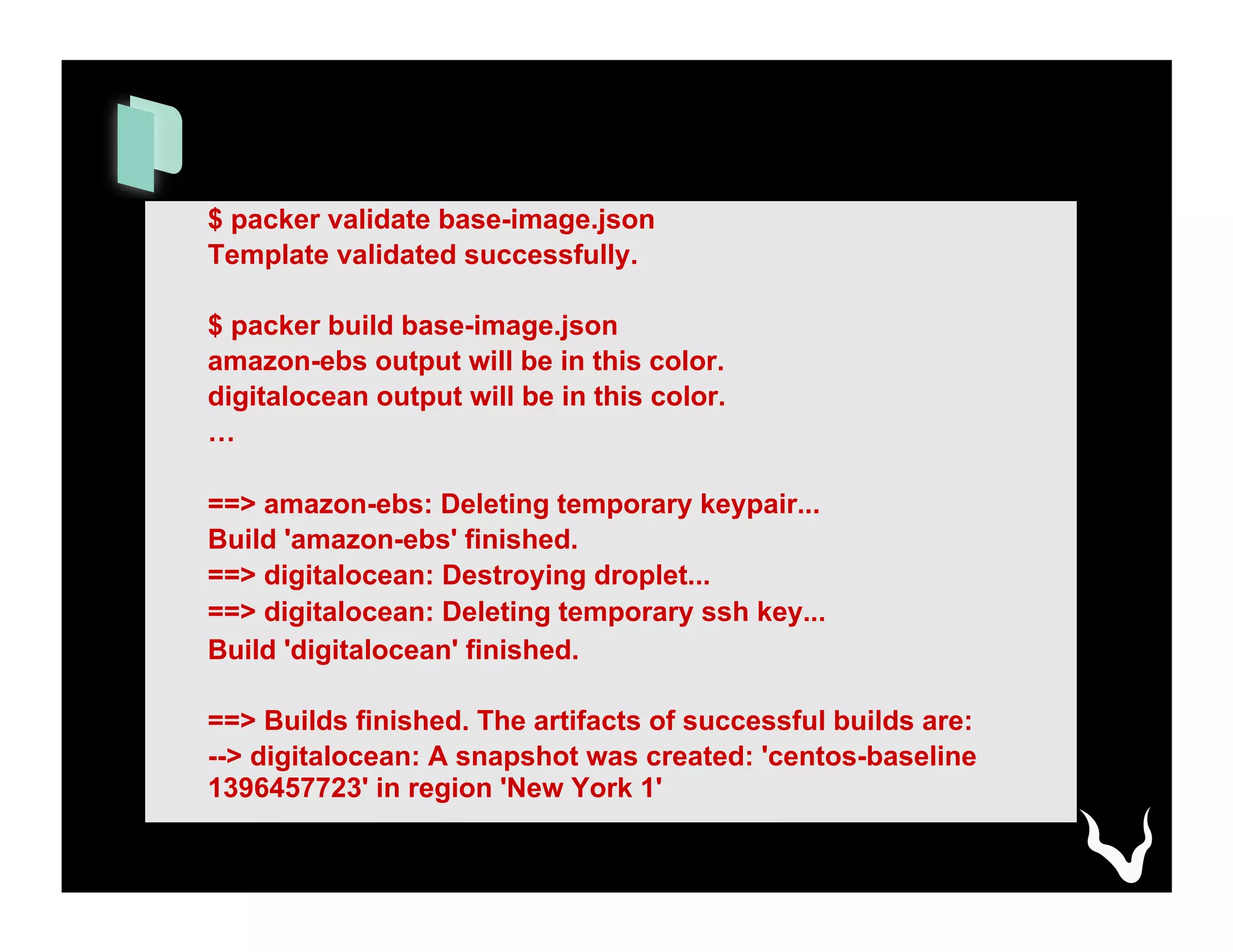 $ packer validate base-image.json
Template validated successfully.
$ packer build base-image.json
amazon-ebs output will be in this color.
digitalocean output will be in this color.
…
==> amazon-ebs: Deleting temporary keypair...
Build 'amazon-ebs' finished.
==> digitalocean: Destroying droplet...
==> digitalocean: Deleting temporary ssh key...
Build 'digitalocean' finished.
==> Builds finished. The artifacts of successful builds are:
--> digitalocean: A snapshot was created: 'centos-baseline
1396457723' in region 'New York 1'
 