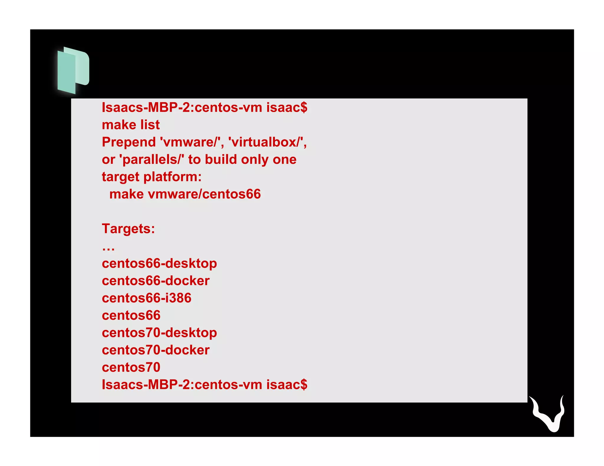 Isaacs-MBP-2:centos-vm isaac$
make list
Prepend 'vmware/', 'virtualbox/',
or 'parallels/' to build only one
target platform:
make vmware/centos66
Targets:
…
centos66-desktop
centos66-docker
centos66-i386
centos66
centos70-desktop
centos70-docker
centos70
Isaacs-MBP-2:centos-vm isaac$
 