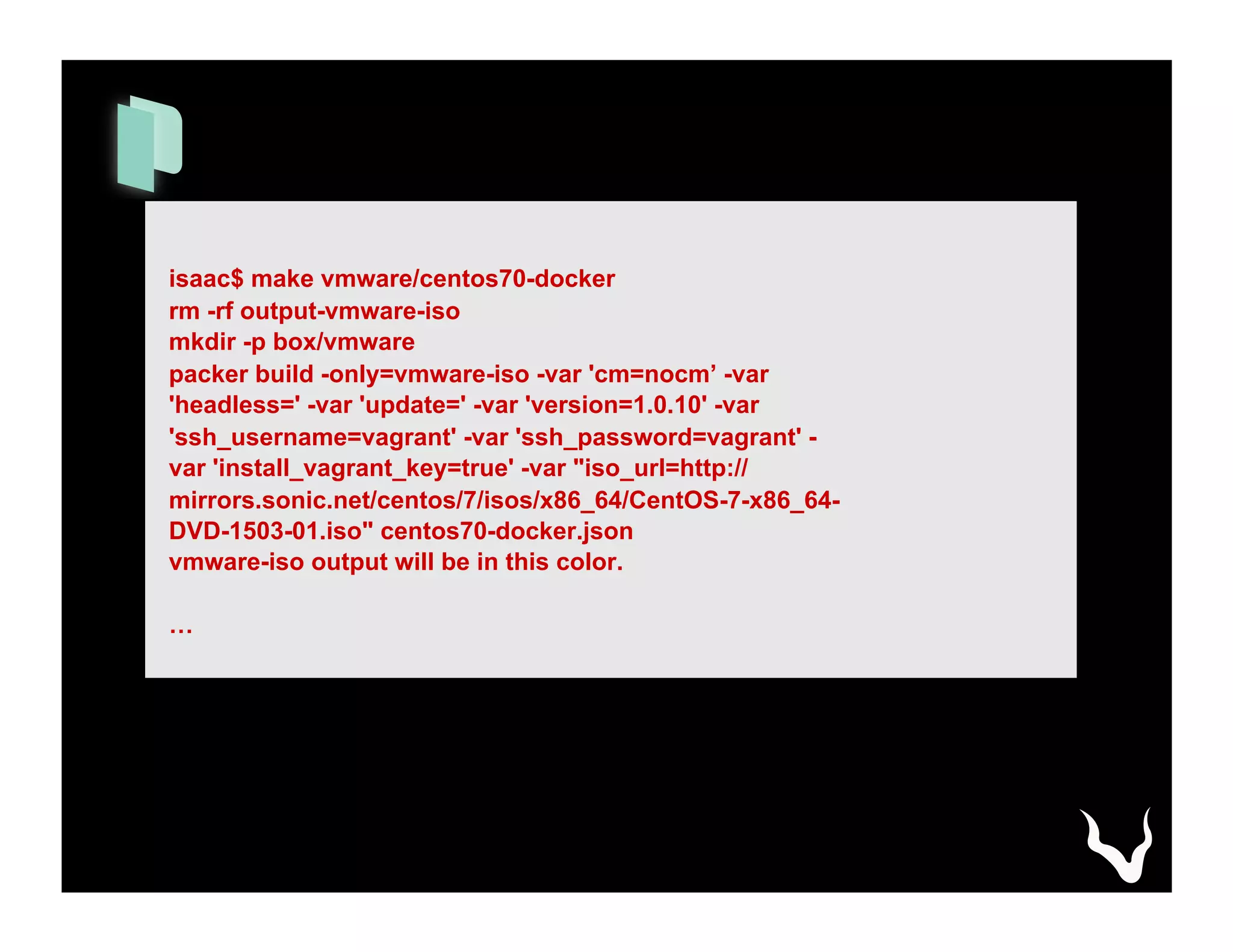 isaac$ make vmware/centos70-docker
rm -rf output-vmware-iso
mkdir -p box/vmware
packer build -only=vmware-iso -var 'cm=nocm’ -var
'headless=' -var 'update=' -var 'version=1.0.10' -var
'ssh_username=vagrant' -var 'ssh_password=vagrant' -
var 'install_vagrant_key=true' -var "iso_url=http://
mirrors.sonic.net/centos/7/isos/x86_64/CentOS-7-x86_64-
DVD-1503-01.iso" centos70-docker.json
vmware-iso output will be in this color.
…
 