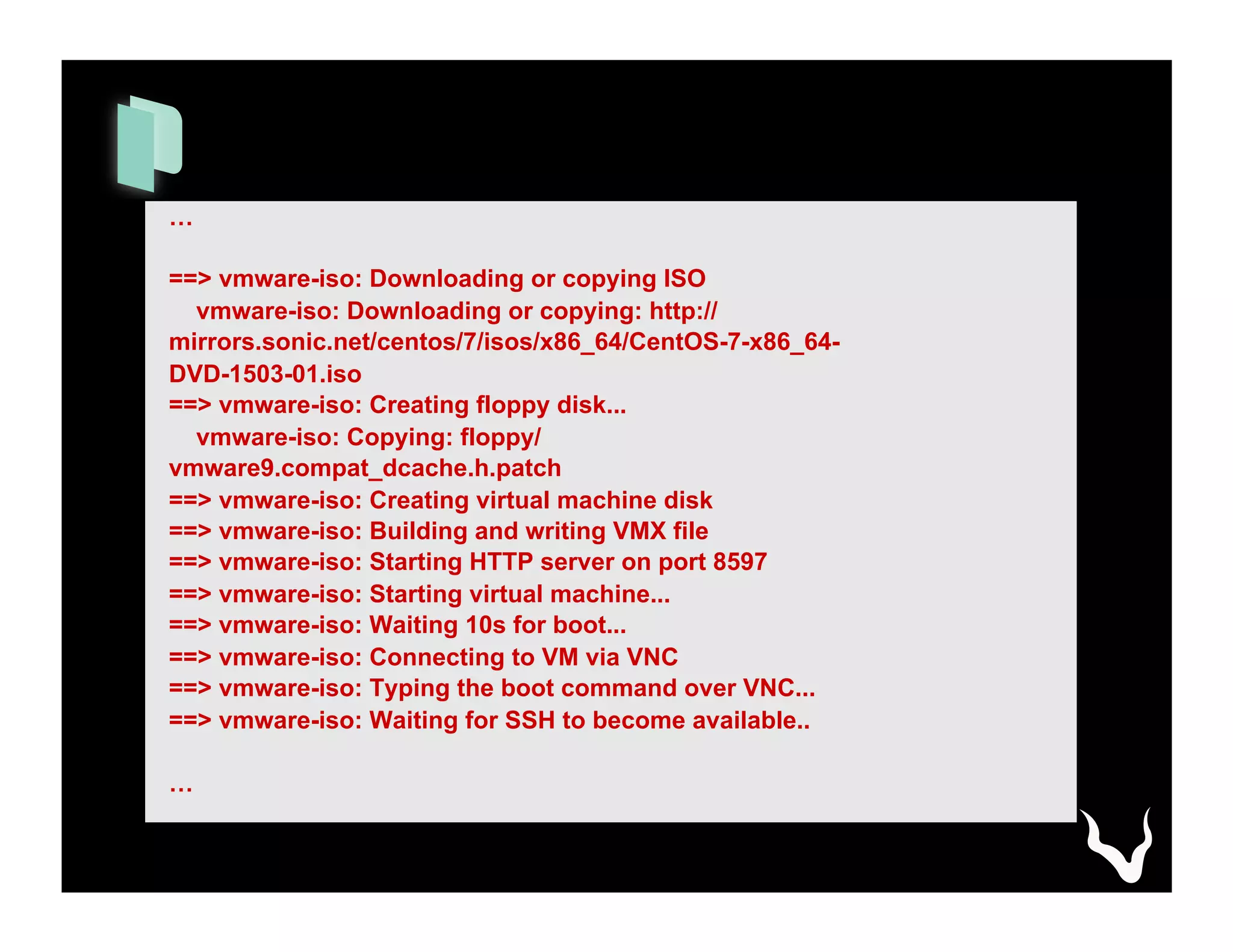 …
==> vmware-iso: Downloading or copying ISO
vmware-iso: Downloading or copying: http://
mirrors.sonic.net/centos/7/isos/x86_64/CentOS-7-x86_64-
DVD-1503-01.iso
==> vmware-iso: Creating floppy disk...
vmware-iso: Copying: floppy/
vmware9.compat_dcache.h.patch
==> vmware-iso: Creating virtual machine disk
==> vmware-iso: Building and writing VMX file
==> vmware-iso: Starting HTTP server on port 8597
==> vmware-iso: Starting virtual machine...
==> vmware-iso: Waiting 10s for boot...
==> vmware-iso: Connecting to VM via VNC
==> vmware-iso: Typing the boot command over VNC...
==> vmware-iso: Waiting for SSH to become available..
…
 