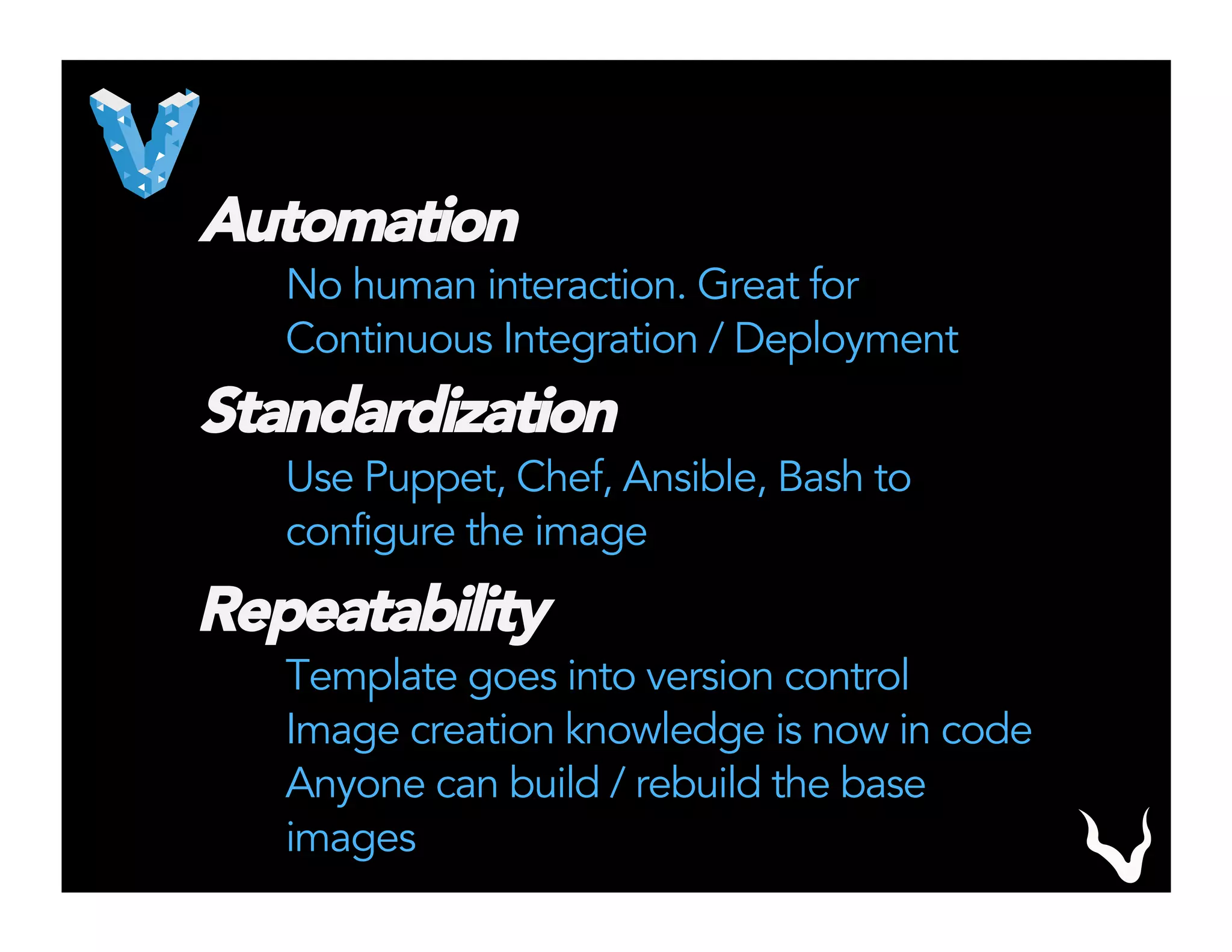 Automation
No human interaction. Great for
Continuous Integration / Deployment
Standardization
Use Puppet, Chef, Ansible, Bash to
configure the image
Repeatability
Template goes into version control
Image creation knowledge is now in code
Anyone can build / rebuild the base
images
 