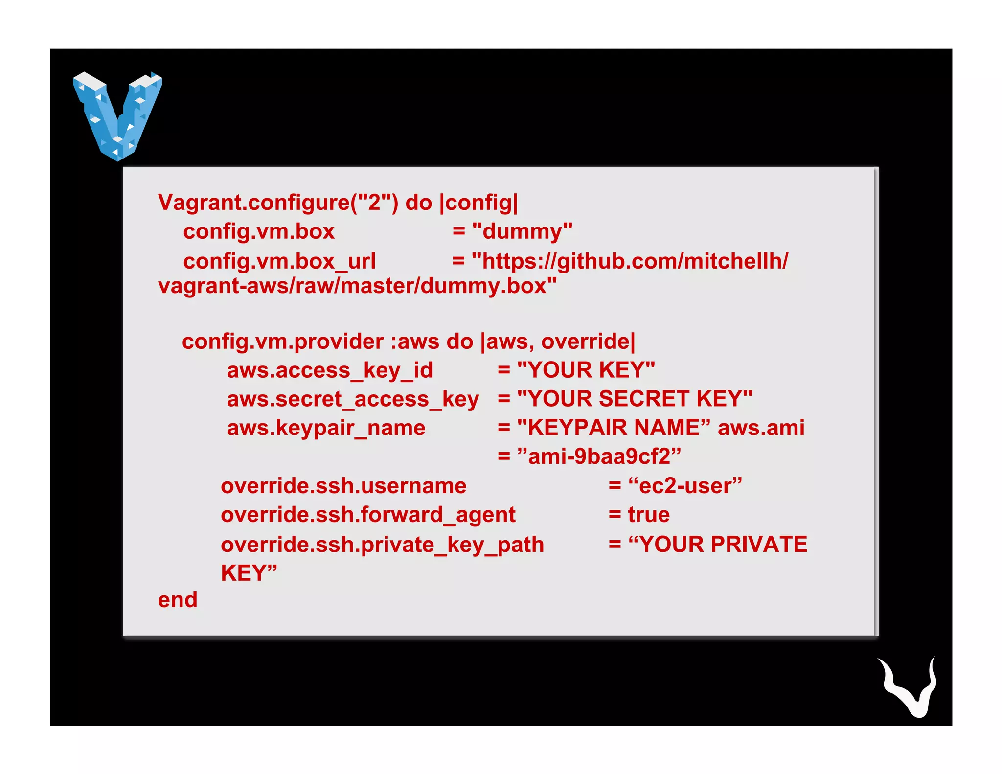 Vagrant.configure("2") do |config|
config.vm.box = "dummy"
config.vm.box_url = "https://github.com/mitchellh/
vagrant-aws/raw/master/dummy.box"
config.vm.provider :aws do |aws, override|
aws.access_key_id = "YOUR KEY"
aws.secret_access_key = "YOUR SECRET KEY"
aws.keypair_name = "KEYPAIR NAME” aws.ami
= ”ami-9baa9cf2”
override.ssh.username = “ec2-user”
override.ssh.forward_agent = true
override.ssh.private_key_path = “YOUR PRIVATE
KEY”
end
 