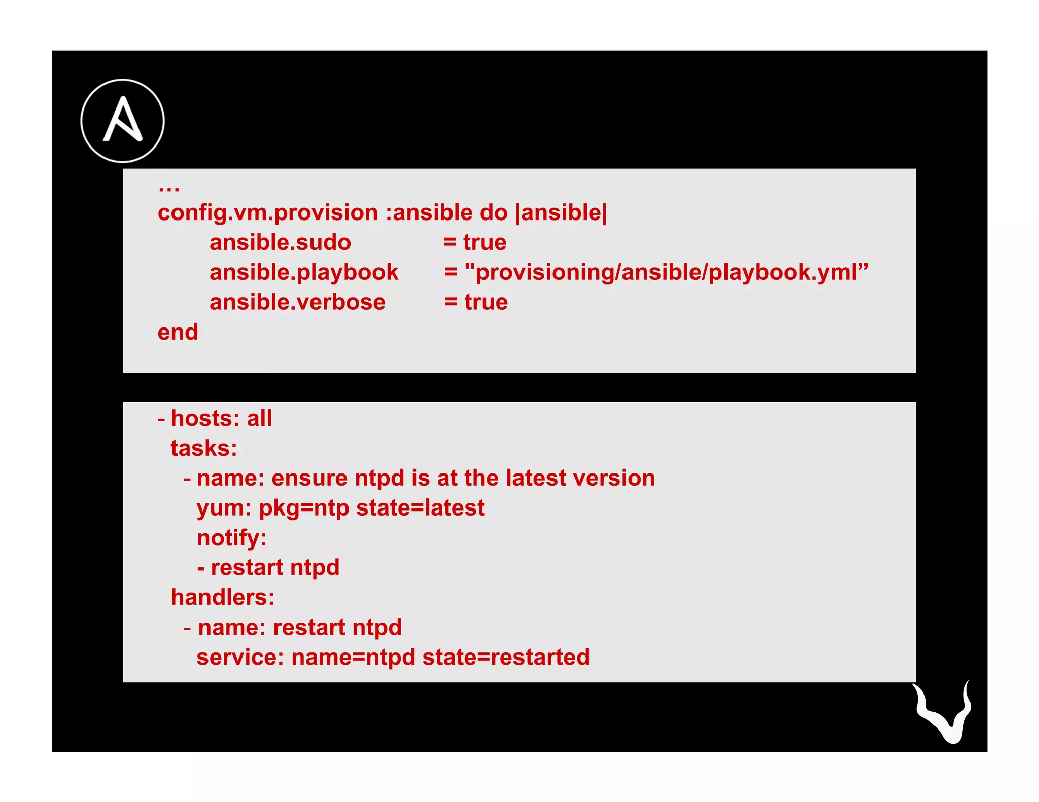 …
config.vm.provision :ansible do |ansible|
ansible.sudo = true
ansible.playbook = "provisioning/ansible/playbook.yml”
ansible.verbose = true
end
- hosts: all
tasks:
- name: ensure ntpd is at the latest version
yum: pkg=ntp state=latest
notify:
- restart ntpd
handlers:
- name: restart ntpd
service: name=ntpd state=restarted
 
