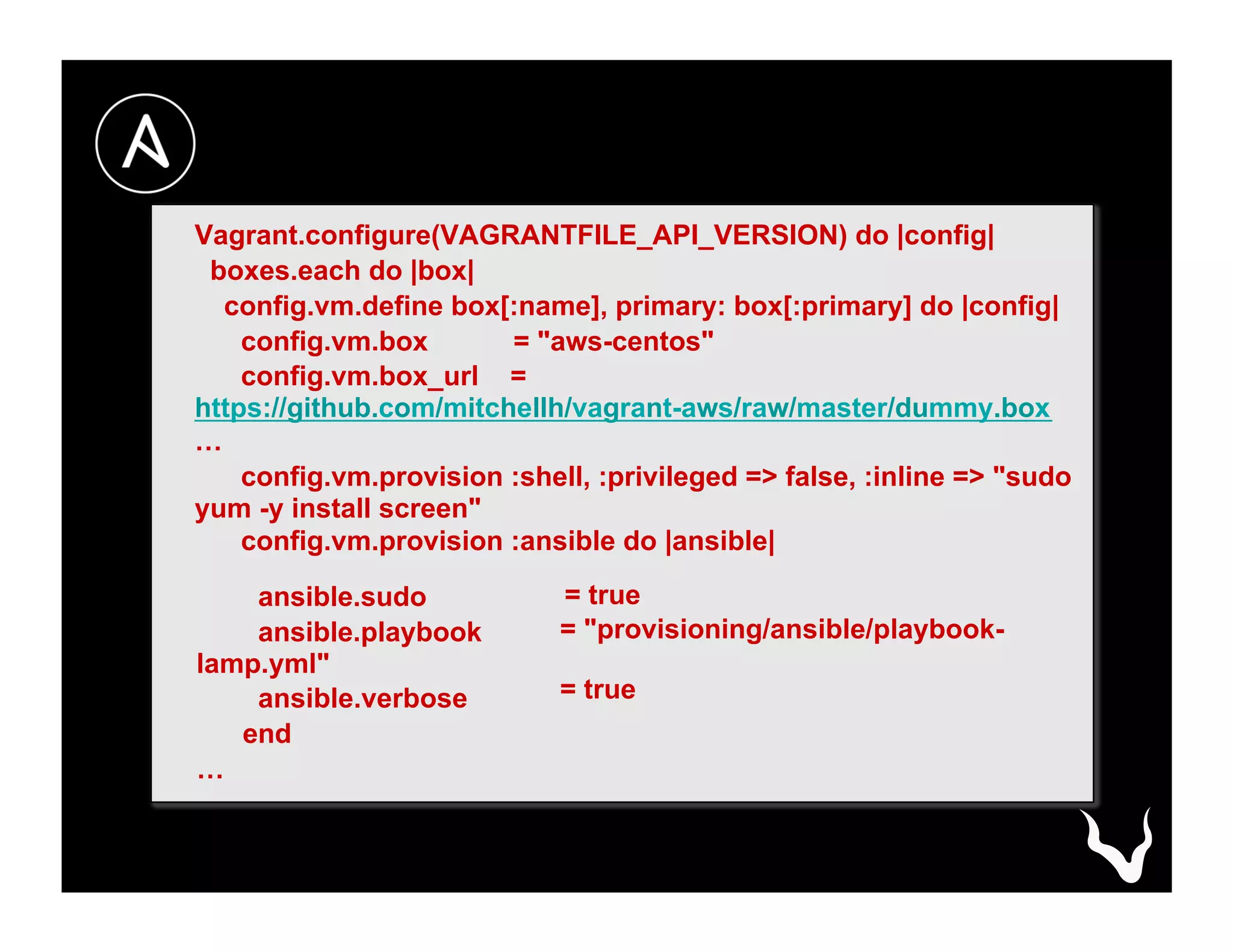 Vagrant.configure(VAGRANTFILE_API_VERSION) do |config|
boxes.each do |box|
config.vm.define box[:name], primary: box[:primary] do |config|
config.vm.box = "aws-centos"
config.vm.box_url =
https://github.com/mitchellh/vagrant-aws/raw/master/dummy.box
…
config.vm.provision :shell, :privileged => false, :inline => "sudo
yum -y install screen"
config.vm.provision :ansible do |ansible|
ansible.sudo
ansible.playbook
lamp.yml"
ansible.verbose
end
…
= true
= "provisioning/ansible/playbook-
= true
 